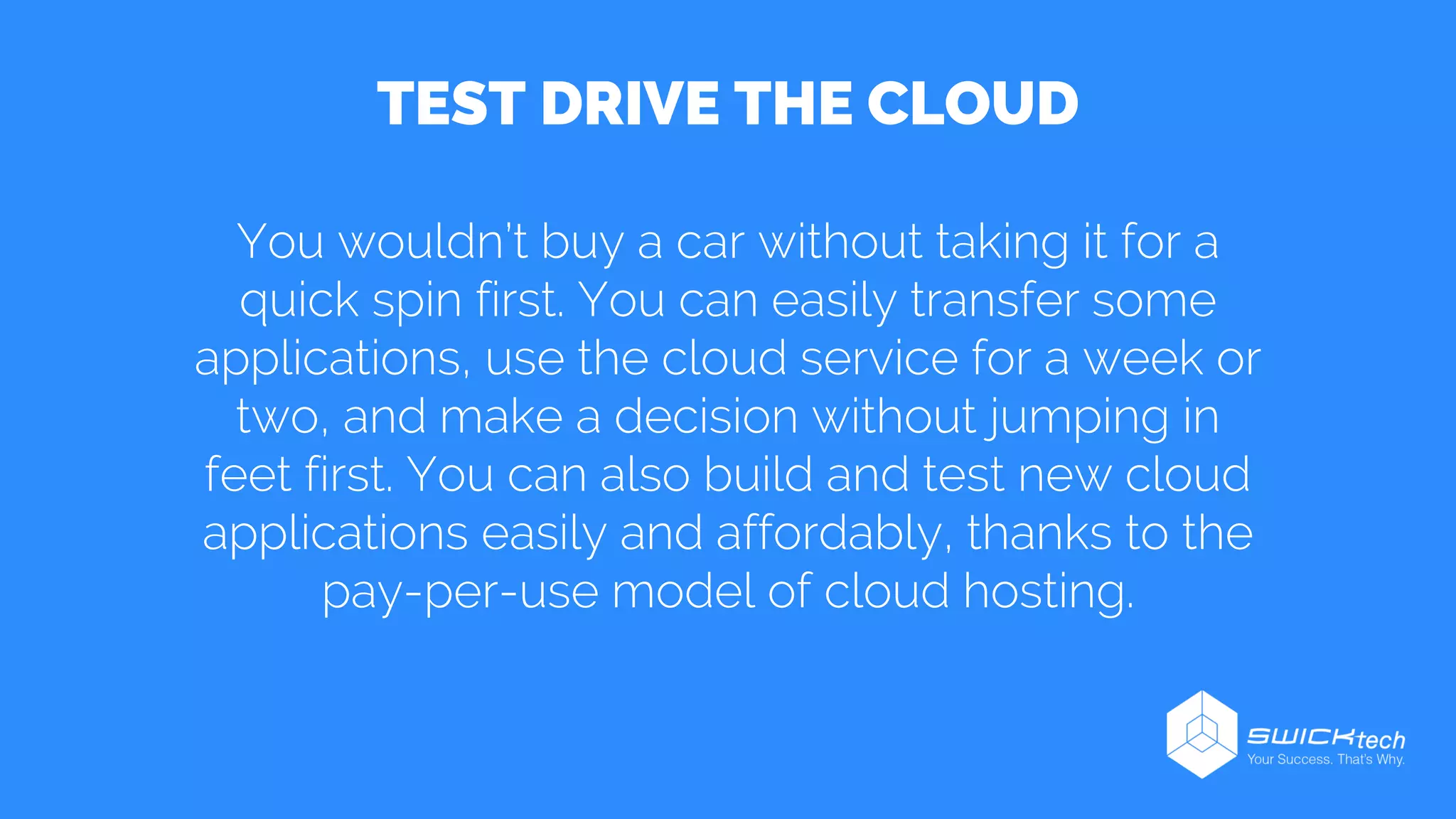 You wouldn’t buy a car without taking it for a
quick spin first. You can easily transfer some
applications, use the cloud service for a week or
two, and make a decision without jumping in
feet first. You can also build and test new cloud
applications easily and affordably, thanks to the
pay-per-use model of cloud hosting.
TEST DRIVE THE CLOUD
 