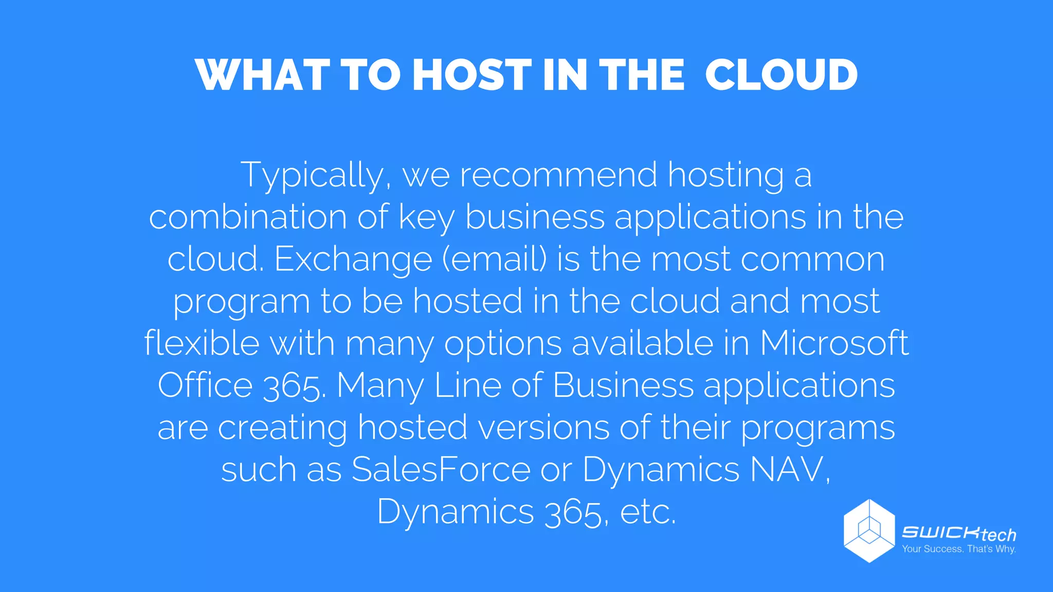 WHAT TO HOST IN THE CLOUD
Typically, we recommend hosting a
combination of key business applications in the
cloud. Exchange (email) is the most common
program to be hosted in the cloud and most
flexible with many options available in Microsoft
Office 365. Many Line of Business applications
are creating hosted versions of their programs
such as SalesForce or Dynamics NAV,
Dynamics 365, etc.
 