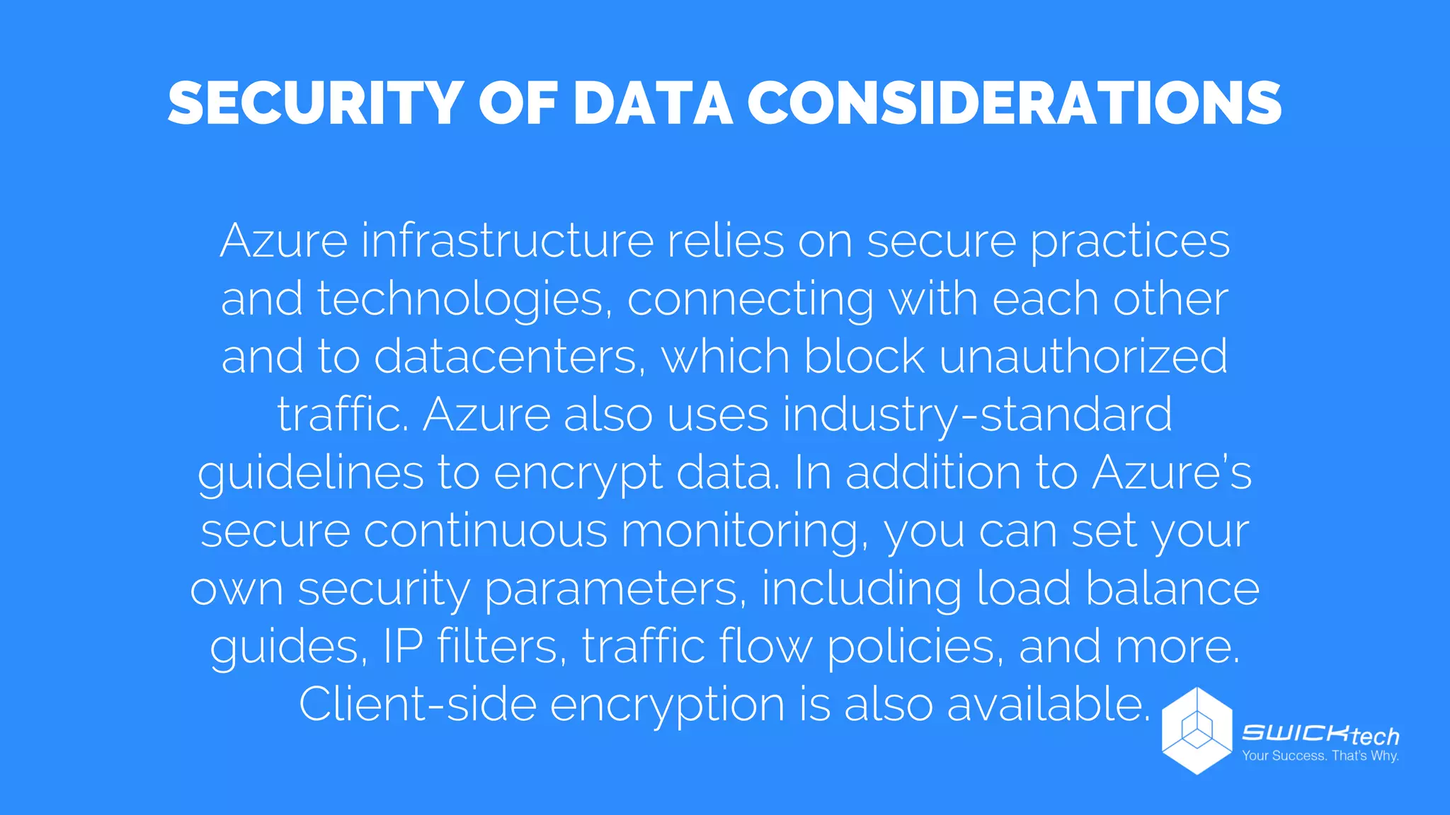 SECURITY OF DATA CONSIDERATIONS
Azure infrastructure relies on secure practices
and technologies, connecting with each other
and to datacenters, which block unauthorized
traffic. Azure also uses industry-standard
guidelines to encrypt data. In addition to Azure’s
secure continuous monitoring, you can set your
own security parameters, including load balance
guides, IP filters, traffic flow policies, and more.
Client-side encryption is also available.
 