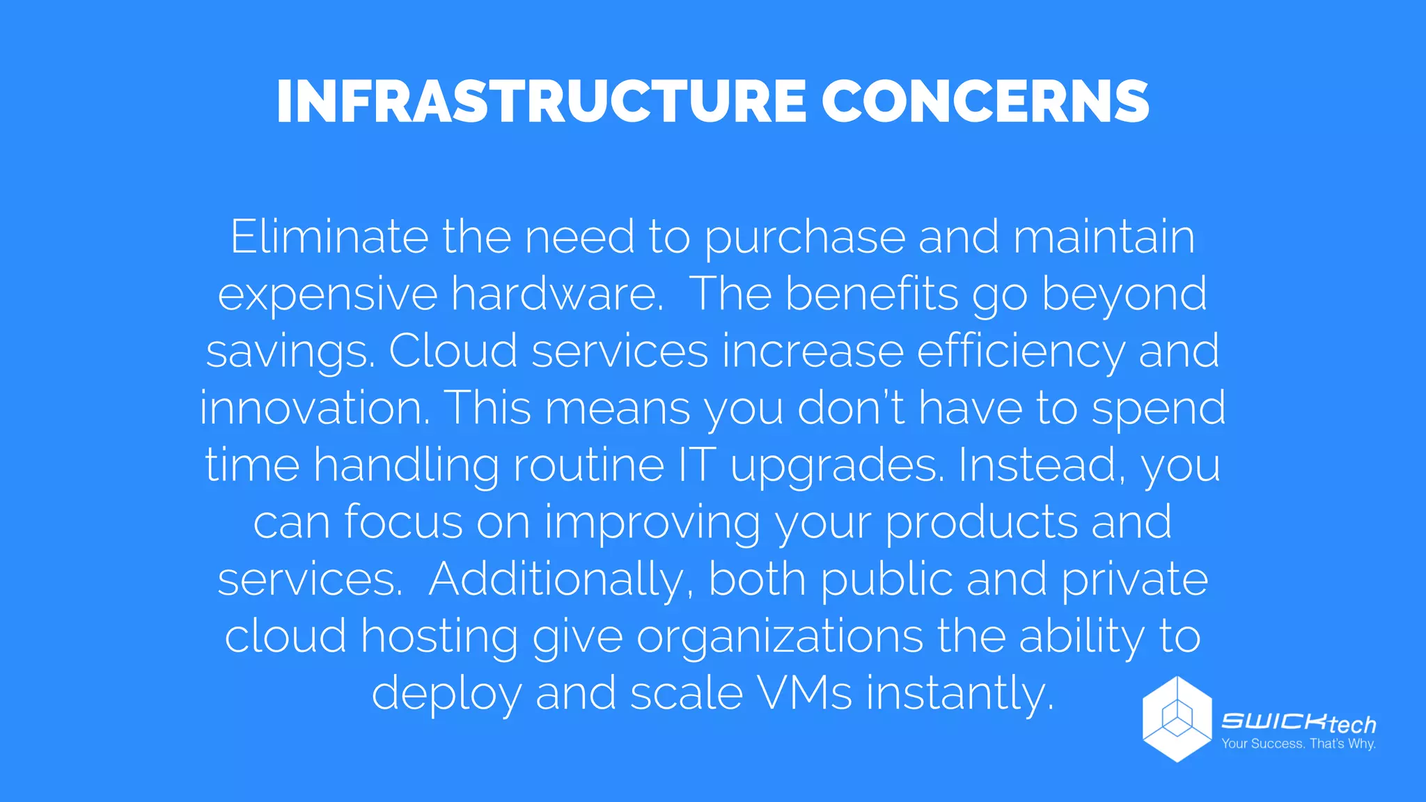INFRASTRUCTURE CONCERNS
Eliminate the need to purchase and maintain
expensive hardware. The benefits go beyond
savings. Cloud services increase efficiency and
innovation. This means you don’t have to spend
time handling routine IT upgrades. Instead, you
can focus on improving your products and
services. Additionally, both public and private
cloud hosting give organizations the ability to
deploy and scale VMs instantly.
 