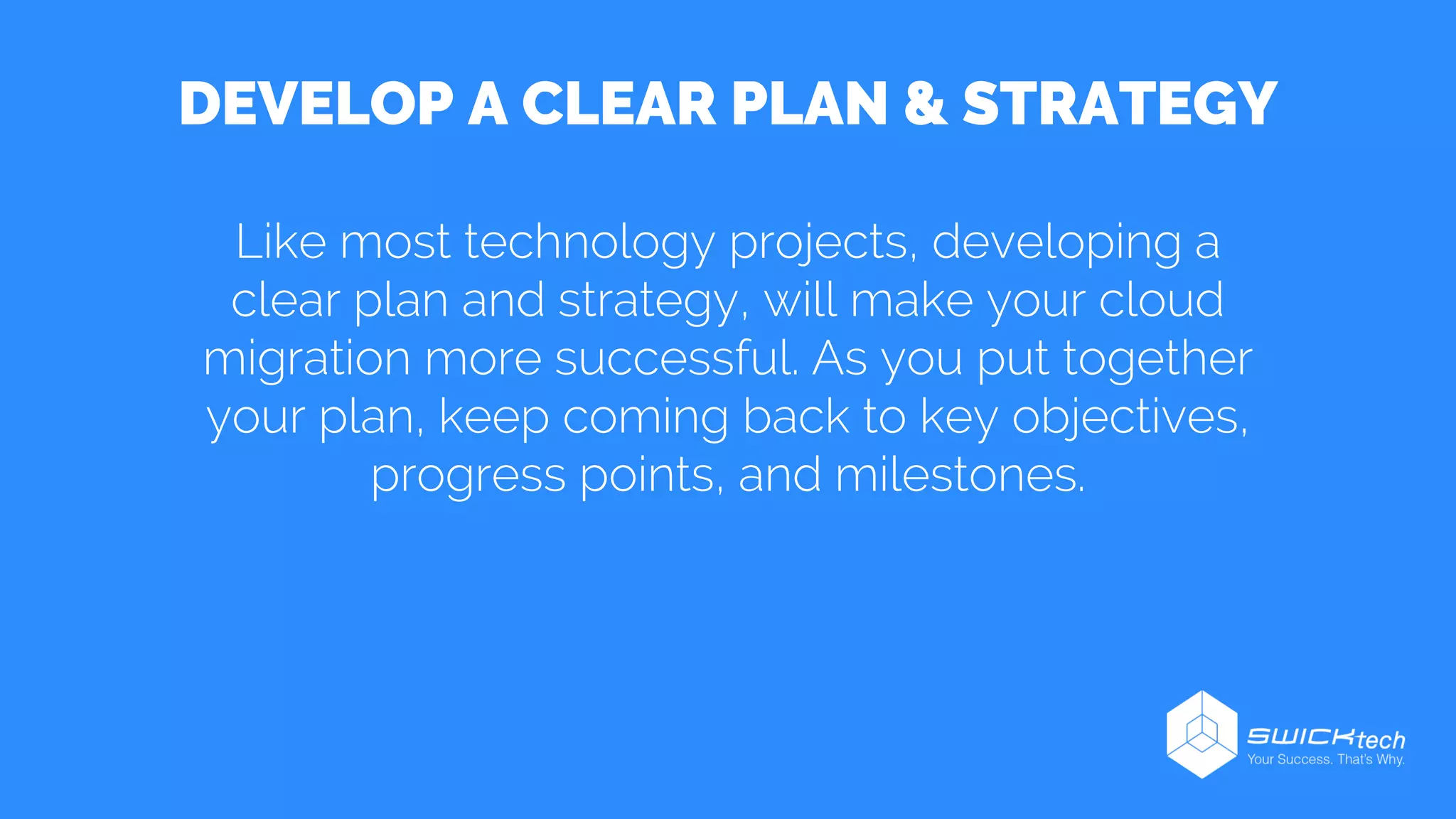 DEVELOP A CLEAR PLAN & STRATEGY
Like most technology projects, developing a
clear plan and strategy, will make your cloud
migration more successful. As you put together
your plan, keep coming back to key objectives,
progress points, and milestones.
 