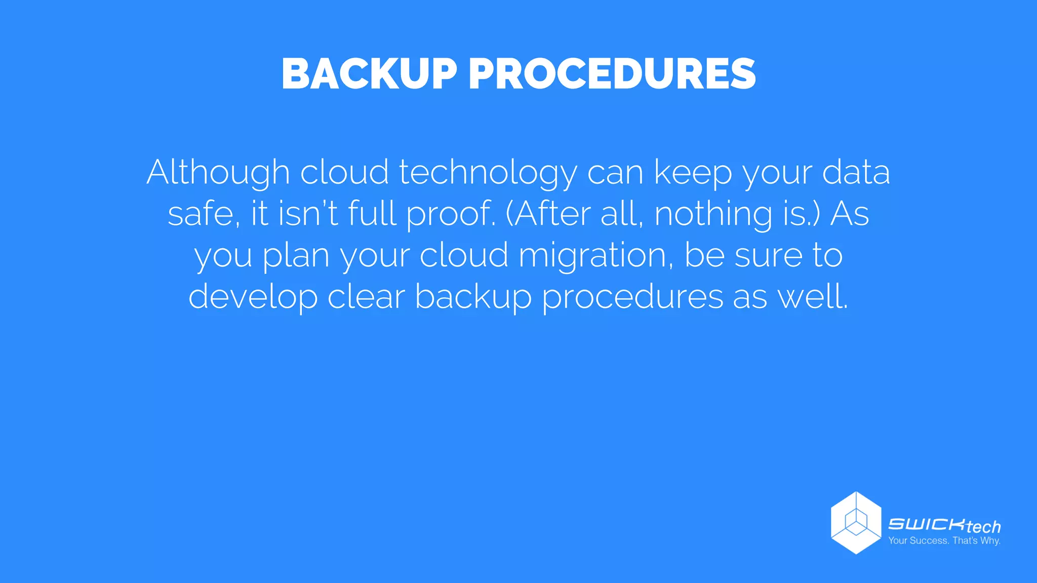 BACKUP PROCEDURES
Although cloud technology can keep your data
safe, it isn’t full proof. (After all, nothing is.) As
you plan your cloud migration, be sure to
develop clear backup procedures as well.
 