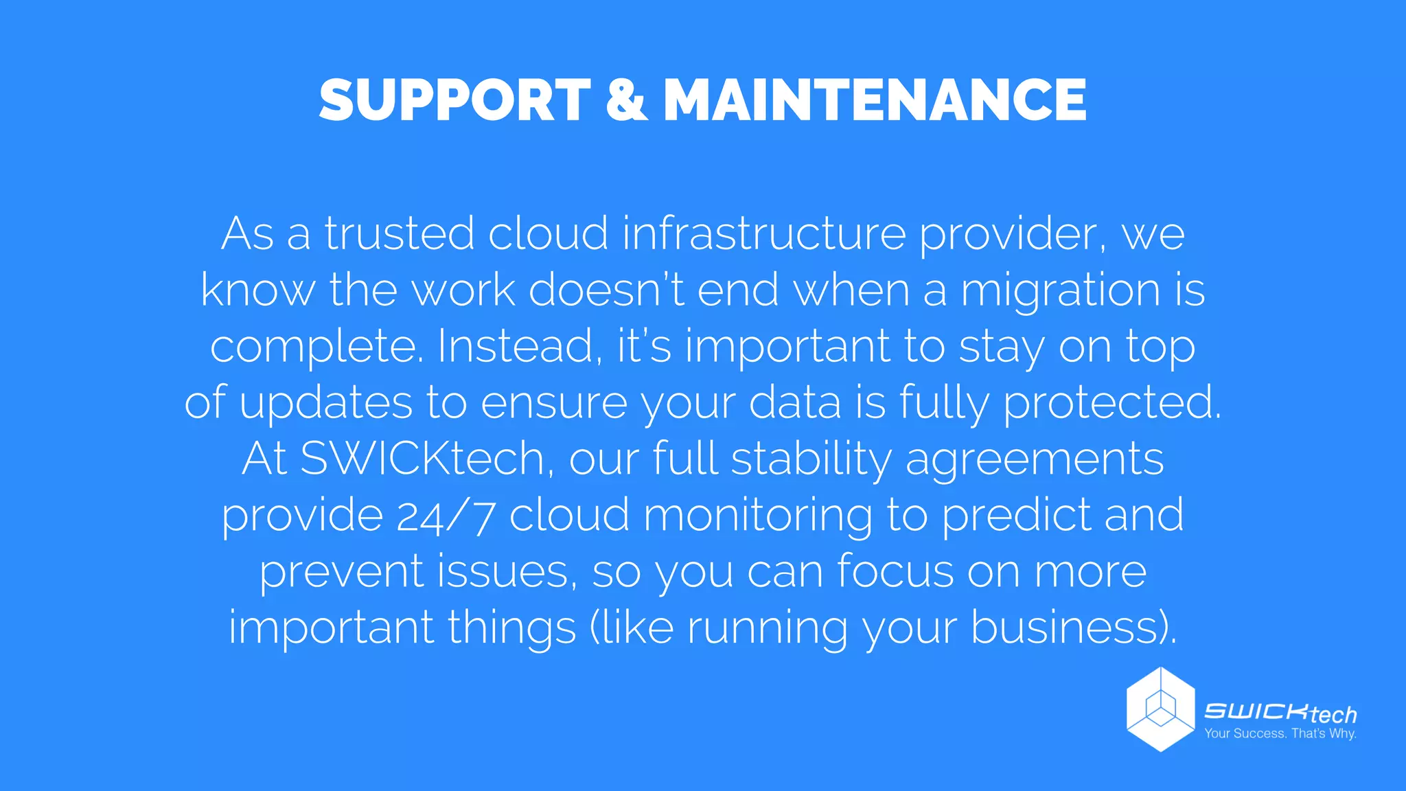 SUPPORT & MAINTENANCE
As a trusted cloud infrastructure provider, we
know the work doesn’t end when a migration is
complete. Instead, it’s important to stay on top
of updates to ensure your data is fully protected.
At SWICKtech, our full stability agreements
provide 24/7 cloud monitoring to predict and
prevent issues, so you can focus on more
important things (like running your business).
 