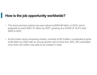 How is the job opportunity worldwide?
• The cloud services market size was valued at $264.80 billion in 2019, and is
projected to reach $927.51 billion by 2027, growing at a CAGR of 16.4% from
2020 to 2027.
• As the Indian cloud computing market, currently at $2.2 billion, is expected to grow
to $4 billion by 2020 with an annual growth rate of more than 30%; IDC estimated
more than one million new jobs to be created in India.
 