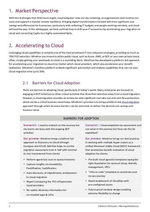 2 A Mindtree Whitepaper | #ReimagineNewNormal
1. Market Perspective
With the challenges that 2020 has brought, cloud adoption rates are sky-rocketing, as organizations seek to drive out
costs and support a massive remote workforce. Bringing digital transformation forward will drive signiﬁcant cost
savings and eﬃciencies for businesses, particularly with softening IT budgets and people working remotely, and cloud
will lead the way. In this whitepaper, we have outlined how to shift your IT economics by accelerating your migration to
cloud and converting CapEx to a highly-automated OpEx.
2. Accelerating to Cloud
Leveraging cloud capabilities is certainly one of the most prominent IT cost reduction strategies, providing as much as
70% TCO reduction. Whether you intend to utilize public cloud, such as Azure, AWS, or GCP, or your own private cloud,
often, simply getting your workloads to cloud is a stumbling block. Mindtree has developed a platform-led approach
for accelerating your migration to cloud (no matter which cloud provider), which also accelerates your beneﬁt
realization. Mindtree’s ComPass platform embeds signiﬁcant automation and analysis capabilities that can cut your
cloud migration time up to 50%.
2.1 Barriers for Cloud Adoption
There are barriers to adopting cloud, particularly in today’s world. Many enterprise are focused on
engaging in BCP initiatives or other critical activities that draw their attention away from a cloud migration.
However, a cloud migration provides an enterprise with signiﬁcant cost take-out and cash-ﬂow protection,
which can be a critical business need today. Mindtree’s promise is to bring a platform-led cloud migration
approach through which business barriers can be overcome to deliver the desired cost savings and
business value.
BARRIERS FOR ADOPTION
Scenario1: I need to embark on this Journey but Scenario1: I havecompleted my assessment and
my teams are busy with the ongoing BCP see value in this journey but how can this be
activities expedited?
Our promise: Mindtree brings a platform led Our promise: Mindtree brings our best practices
approach to Discovery-to-Cloud through in working with multiple hyper scalers as a
Compass and ATLAS 360 that helps to cut the uniﬁed Minimum Viable Cloud (MVC) framework
migration assessment time in half with minimal that accelerates beneﬁt realization of cloud
to non involvement from clients: adoption for clients:
▪ Perform agent-less scan to assess inventory ▪ Pre-built cloud agnostic templates laying the
▪ Capture insights on cloudability, right foundation for account setup, identify
PaaSiﬁcation, SaaSiﬁcation management, VPCs
▪ Auto-discovery of impediments andboosters ▪ "Infra as code" templates to accelerate your
to cloud migration no-ops journey
▪ Report comparing the TCO ofhyperscale ▪ Rapid enablement of CloudOps with
cloud providers pre-conﬁgured assets
▪ Re-usable discovery information for ▪ Future proof modular design enabling
un-clouded apps & infra
extreme ﬂexibility to change
 