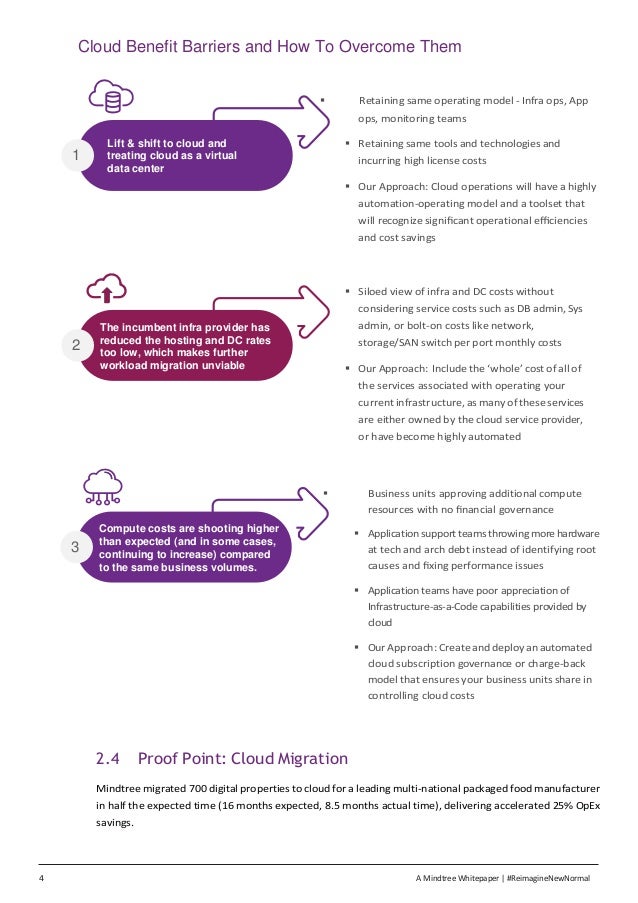 4 A Mindtree Whitepaper | #ReimagineNewNormal
Cloud Benefit Barriers and How To Overcome Them
▪ Retaining same operating model - Infra ops, App
ops, monitoring teams
▪ Retaining same tools and technologies and
incurring high license costs
▪ Our Approach: Cloud operations will have a highly
automation-operating model and a toolset that
will recognize signiﬁcant operational eﬃciencies
and cost savings
▪ Siloed view of infra and DC costs without
considering service costs such as DB admin, Sys
admin, or bolt-on costs like network,
storage/SAN switch per port monthly costs
▪ Our Approach: Include the ‘whole’ cost of all of
the services associated with operating your
current infrastructure, as many of these services
are either owned by the cloud service provider,
or have become highly automated
▪ Business units approving additional compute
resources with no ﬁnancial governance
▪ Applicationsupportteams throwingmorehardware
at tech and arch debt instead of identifying root
causes and ﬁxing performance issues
▪ Application teams have poor appreciation of
Infrastructure-as-a-Code capabilities provided by
cloud
▪ Our Approach: Create and deploy an automated
cloud subscription governance or charge-back
model that ensures your business units share in
controlling cloud costs
2.4 Proof Point: Cloud Migration
Mindtree migrated 700 digital properties to cloud for a leading multi-national packaged food manufacturer
in half the expected time (16 months expected, 8.5 months actual time), delivering accelerated 25% OpEx
savings.
3
Compute costs are shooting higher
than expected (and in some cases,
continuing to increase) compared
to the same business volumes.
1
Lift & shift to cloud and
treating cloud as a virtual
data center
2
The incumbent infra provider has
reduced the hosting and DC rates
too low, which makes further
workload migration unviable
 