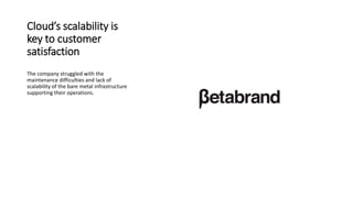 Cloud’s scalability is
key to customer
satisfaction
The company struggled with the
maintenance difficulties and lack of
scalability of the bare metal infrastructure
supporting their operations.
 