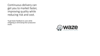 Continuous delivery can
get you to market faster,
improving quality while
reducing risk and cost.
To get faster feedback to users while
mitigating or eliminating their production
issues.
 