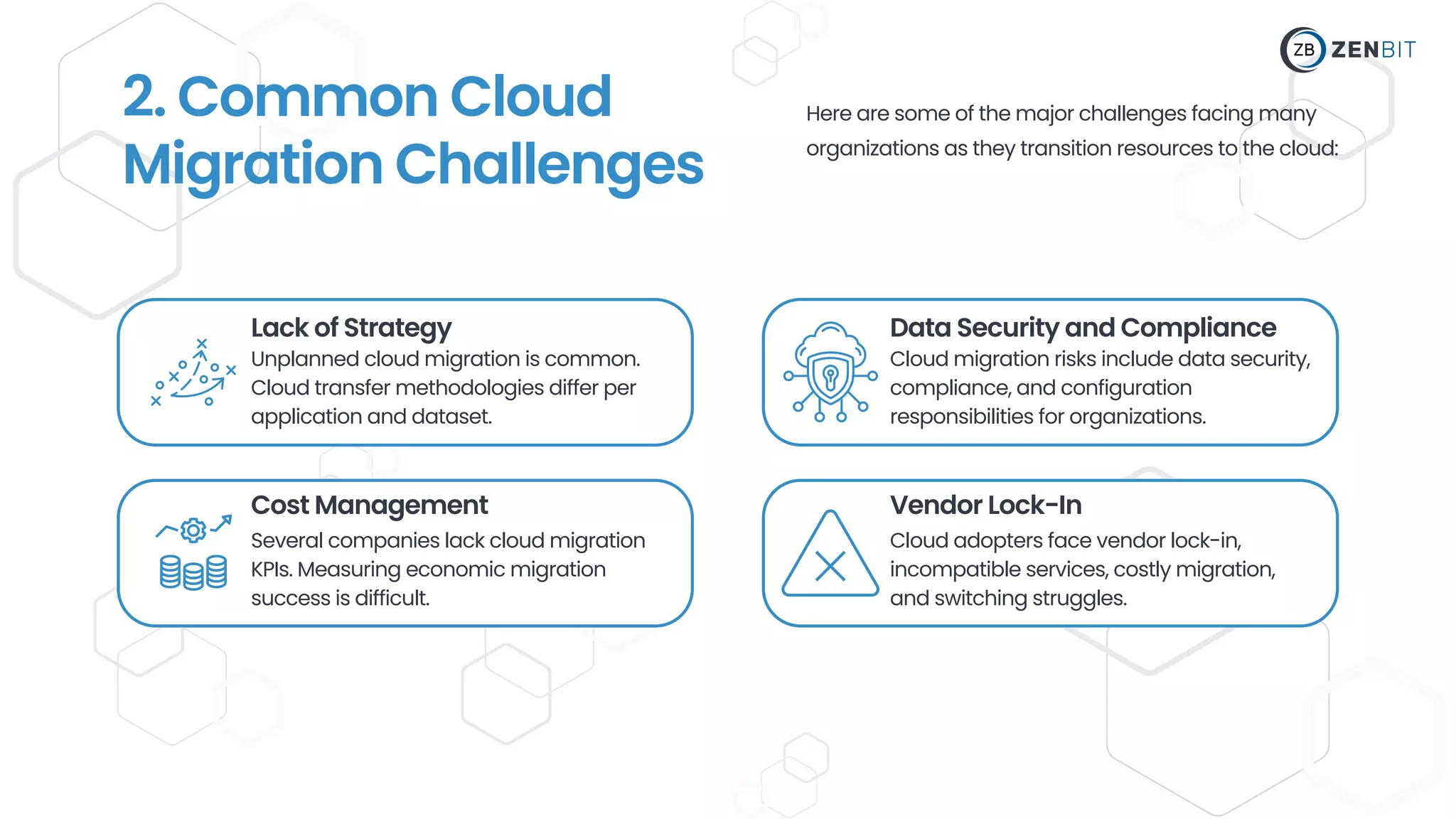 Lack of Strategy
Unplanned cloud migration is common.
Cloud transfer methodologies differ per
application and dataset.
Cost Management
Several companies lack cloud migration
KPIs. Measuring economic migration
success is difficult.
Data Security and Compliance
Vendor Lock-In
Cloud migration risks include data security,
compliance, and configuration
responsibilities for organizations.
Cloud adopters face vendor lock-in,
incompatible services, costly migration,
and switching struggles.
2. Common Cloud
Migration Challenges
Here are some of the major challenges facing many
organizations as they transition resources to the cloud:
 