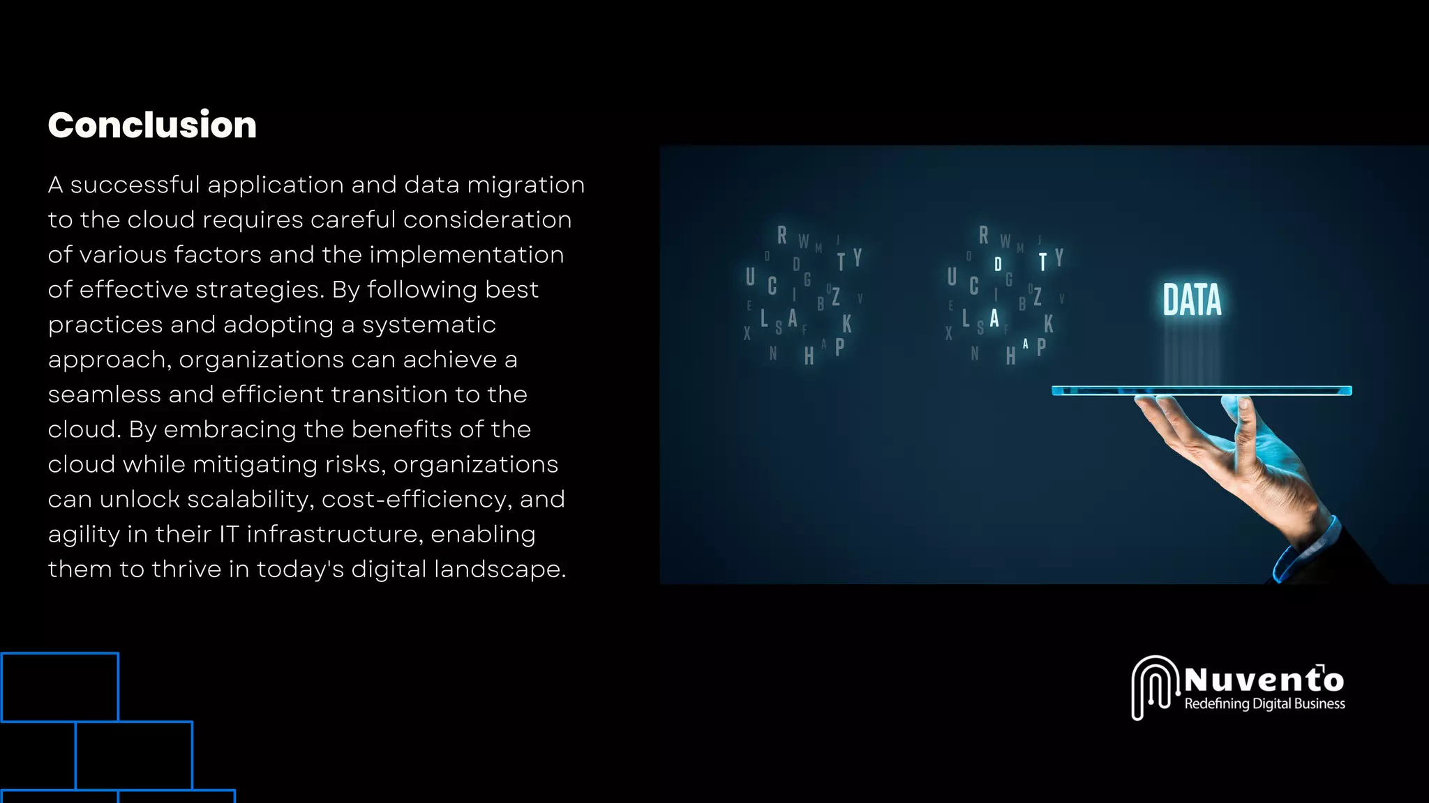 Conclusion
A successful application and data migration
to the cloud requires careful consideration
of various factors and the implementation
of effective strategies. By following best
practices and adopting a systematic
approach, organizations can achieve a
seamless and efficient transition to the
cloud. By embracing the benefits of the
cloud while mitigating risks, organizations
can unlock scalability, cost-efficiency, and
agility in their IT infrastructure, enabling
them to thrive in today's digital landscape.
 