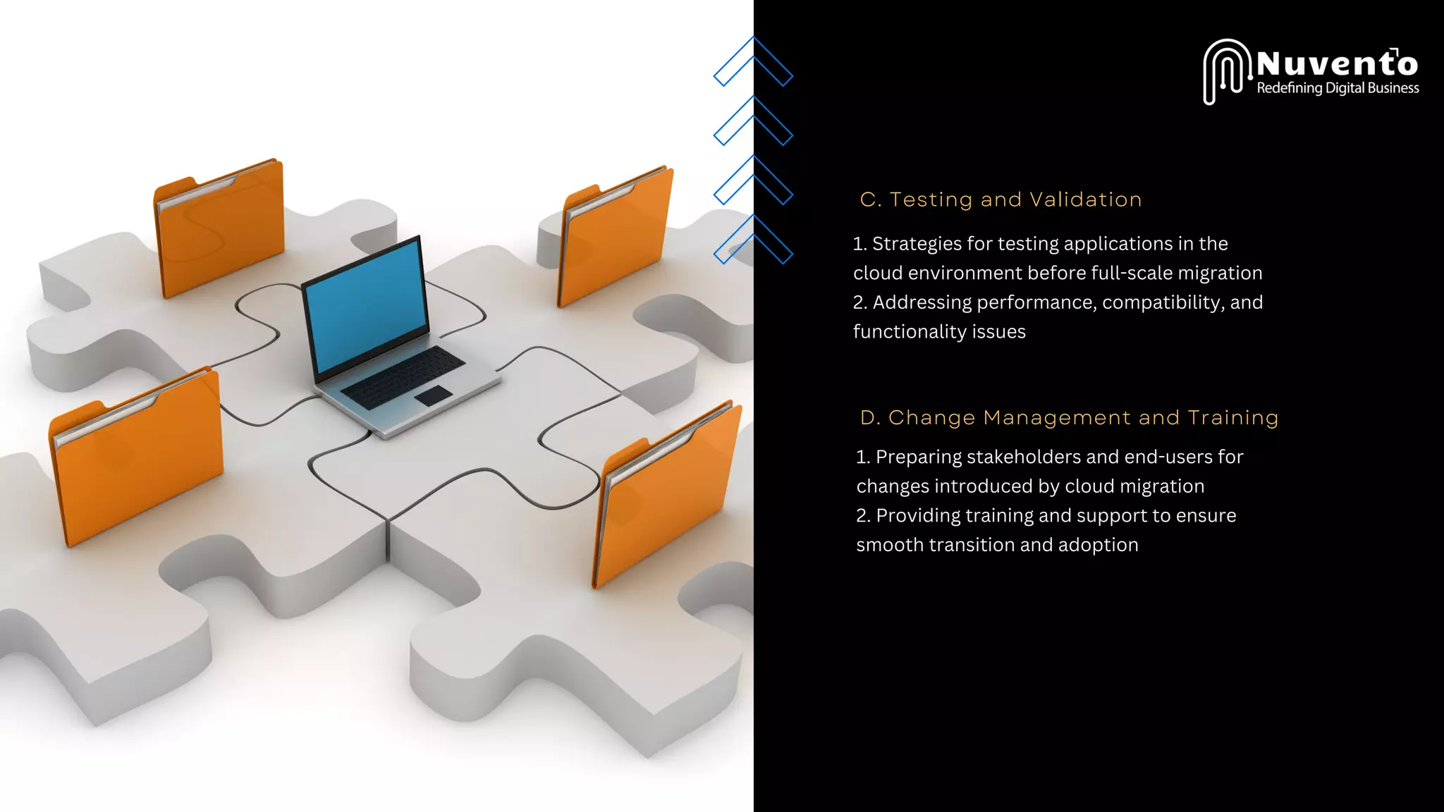 C. Testing and Validation
1. Strategies for testing applications in the
cloud environment before full-scale migration
2. Addressing performance, compatibility, and
functionality issues
D. Change Management and Training
1. Preparing stakeholders and end-users for
changes introduced by cloud migration
2. Providing training and support to ensure
smooth transition and adoption
 