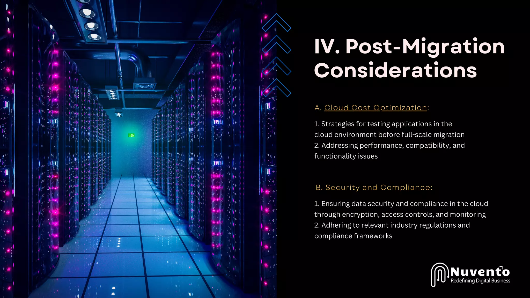 IV. Post-Migration
Considerations
A. Cloud Cost Optimization:
1. Strategies for testing applications in the
cloud environment before full-scale migration
2. Addressing performance, compatibility, and
functionality issues
B. Security and Compliance:
1. Ensuring data security and compliance in the cloud
through encryption, access controls, and monitoring
2. Adhering to relevant industry regulations and
compliance frameworks
 