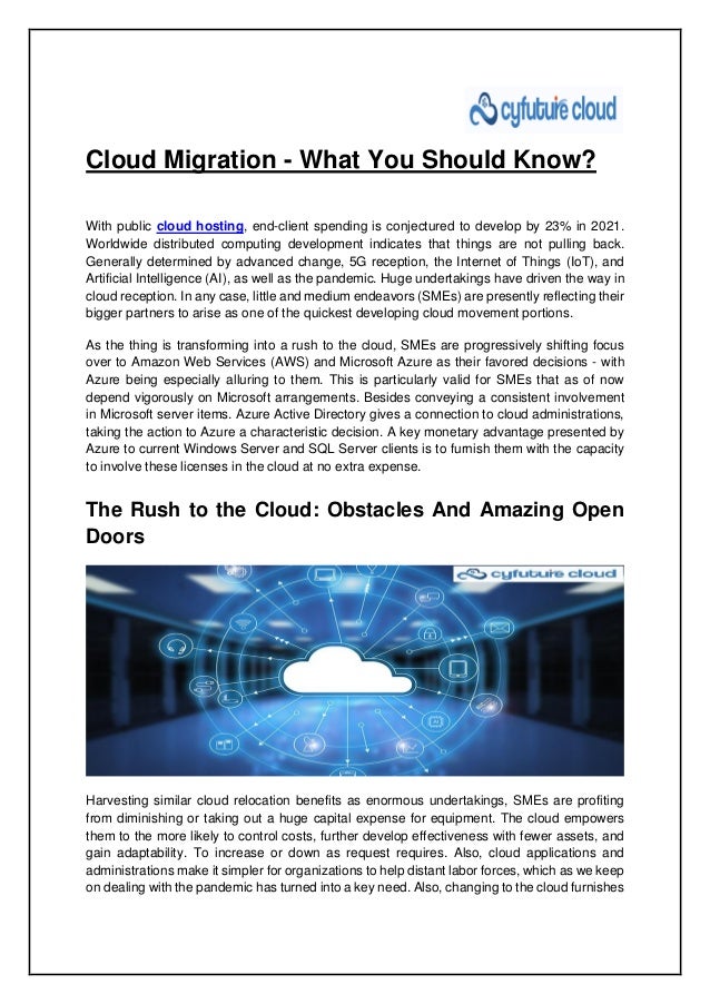 Cloud Migration - What You Should Know?
With public cloud hosting, end-client spending is conjectured to develop by 23% in 2021.
Worldwide distributed computing development indicates that things are not pulling back.
Generally determined by advanced change, 5G reception, the Internet of Things (IoT), and
Artificial Intelligence (AI), as well as the pandemic. Huge undertakings have driven the way in
cloud reception. In any case, little and medium endeavors (SMEs) are presently reflecting their
bigger partners to arise as one of the quickest developing cloud movement portions.
As the thing is transforming into a rush to the cloud, SMEs are progressively shifting focus
over to Amazon Web Services (AWS) and Microsoft Azure as their favored decisions - with
Azure being especially alluring to them. This is particularly valid for SMEs that as of now
depend vigorously on Microsoft arrangements. Besides conveying a consistent involvement
in Microsoft server items. Azure Active Directory gives a connection to cloud administrations,
taking the action to Azure a characteristic decision. A key monetary advantage presented by
Azure to current Windows Server and SQL Server clients is to furnish them with the capacity
to involve these licenses in the cloud at no extra expense.
The Rush to the Cloud: Obstacles And Amazing Open
Doors
Harvesting similar cloud relocation benefits as enormous undertakings, SMEs are profiting
from diminishing or taking out a huge capital expense for equipment. The cloud empowers
them to the more likely to control costs, further develop effectiveness with fewer assets, and
gain adaptability. To increase or down as request requires. Also, cloud applications and
administrations make it simpler for organizations to help distant labor forces, which as we keep
on dealing with the pandemic has turned into a key need. Also, changing to the cloud furnishes
 