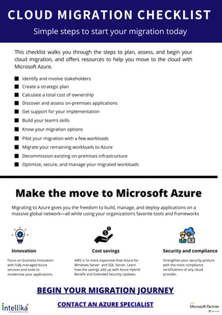 CLOUD MIGRATION CHECKLIST
This checklist walks you through the steps to plan, assess, and begin your
cloud migration, and offers resources to help you move to the cloud with
Microsoft Azure.
We heal together.
Stay home. Stay safe.
Simple steps to start your migration today
Identify and involve stakeholders
Create a strategic plan
Calculate a total cost of ownership
Discover and assess on-premises applications
Get support for your implementation
Build your team’s skills
Know your migration options
Pilot your migration with a few workloads
Migrate your remaining workloads to Azure
Decommission existing on-premises infrastructure
Optimize, secure, and manage your migrated workloads
Make the move to Microsoft Azure
Migrating to Azure gives you the freedom to build, manage, and deploy applications on a
massive global network—all while using your organization’s favorite tools and frameworks
Innovation Cost savings Security and compliance
Focus on business innovation
with fully managed Azure
services and tools to
modernize your applications.
AWS is 5x more expensive than Azure for
Windows Server and SQL Server. Learn
how the savings add up with Azure Hybrid
Benefit and Extended Security Updates.
Strengthen your security posture
with the most compliance
certifications of any cloud
provider.
BEGIN YOUR MIGRATION JOURNEY
CONTACT AN AZURE SPECIALIST
 