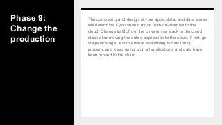 Phase 9:
Change the
production
The complexity and design of your apps, data, and data stores
will determine if you should move from on-premise to the
cloud. Change traffic from the on-premise stack to the cloud
stack after moving the entire application to the cloud. If not, go
stage by stage, test to ensure everything is functioning
properly, and keep going until all applications and data have
been moved to the cloud.
 