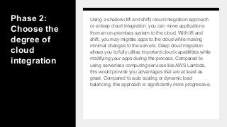Phase 2:
Choose the
degree of
cloud
integration
Using a shallow (lift and shift) cloud integration approach
or a deep cloud integration, you can move applications
from an on-premises system to the cloud. With lift and
shift, you may migrate apps to the cloud while making
minimal changes to the servers. Deep cloud migration
allows you to fully utilise important cloud capabilities while
modifying your apps during the process. Compared to
using serverless computing services like AWS Lambda,
this would provide you advantages that are at least as
great. Compared to auto scaling or dynamic load
balancing, this approach is significantly more progressive.
 