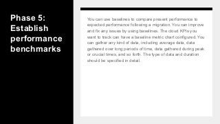 Phase 5:
Establish
performance
benchmarks
You can use baselines to compare present performance to
expected performance following a migration. You can improve
and fix any issues by using baselines. The cloud KPIs you
want to track can have a baseline metric chart configured. You
can gather any kind of data, including average data, data
gathered over long periods of time, data gathered during peak
or crucial times, and so forth. The type of data and duration
should be specified in detail.
 