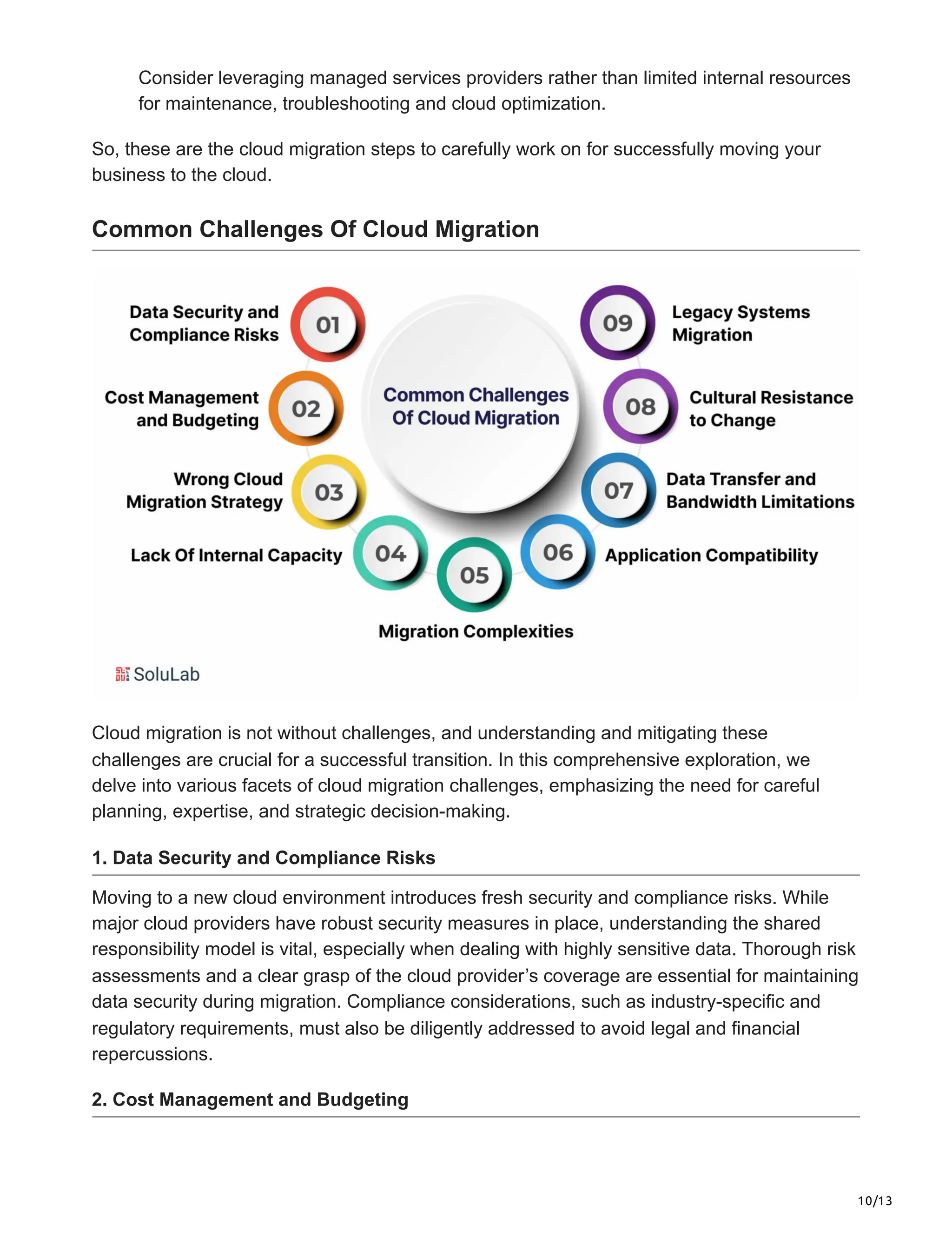 10/13
Consider leveraging managed services providers rather than limited internal resources
for maintenance, troubleshooting and cloud optimization.
So, these are the cloud migration steps to carefully work on for successfully moving your
business to the cloud.
Common Challenges Of Cloud Migration
Cloud migration is not without challenges, and understanding and mitigating these
challenges are crucial for a successful transition. In this comprehensive exploration, we
delve into various facets of cloud migration challenges, emphasizing the need for careful
planning, expertise, and strategic decision-making.
1. Data Security and Compliance Risks
Moving to a new cloud environment introduces fresh security and compliance risks. While
major cloud providers have robust security measures in place, understanding the shared
responsibility model is vital, especially when dealing with highly sensitive data. Thorough risk
assessments and a clear grasp of the cloud provider’s coverage are essential for maintaining
data security during migration. Compliance considerations, such as industry-specific and
regulatory requirements, must also be diligently addressed to avoid legal and financial
repercussions.
2. Cost Management and Budgeting
 