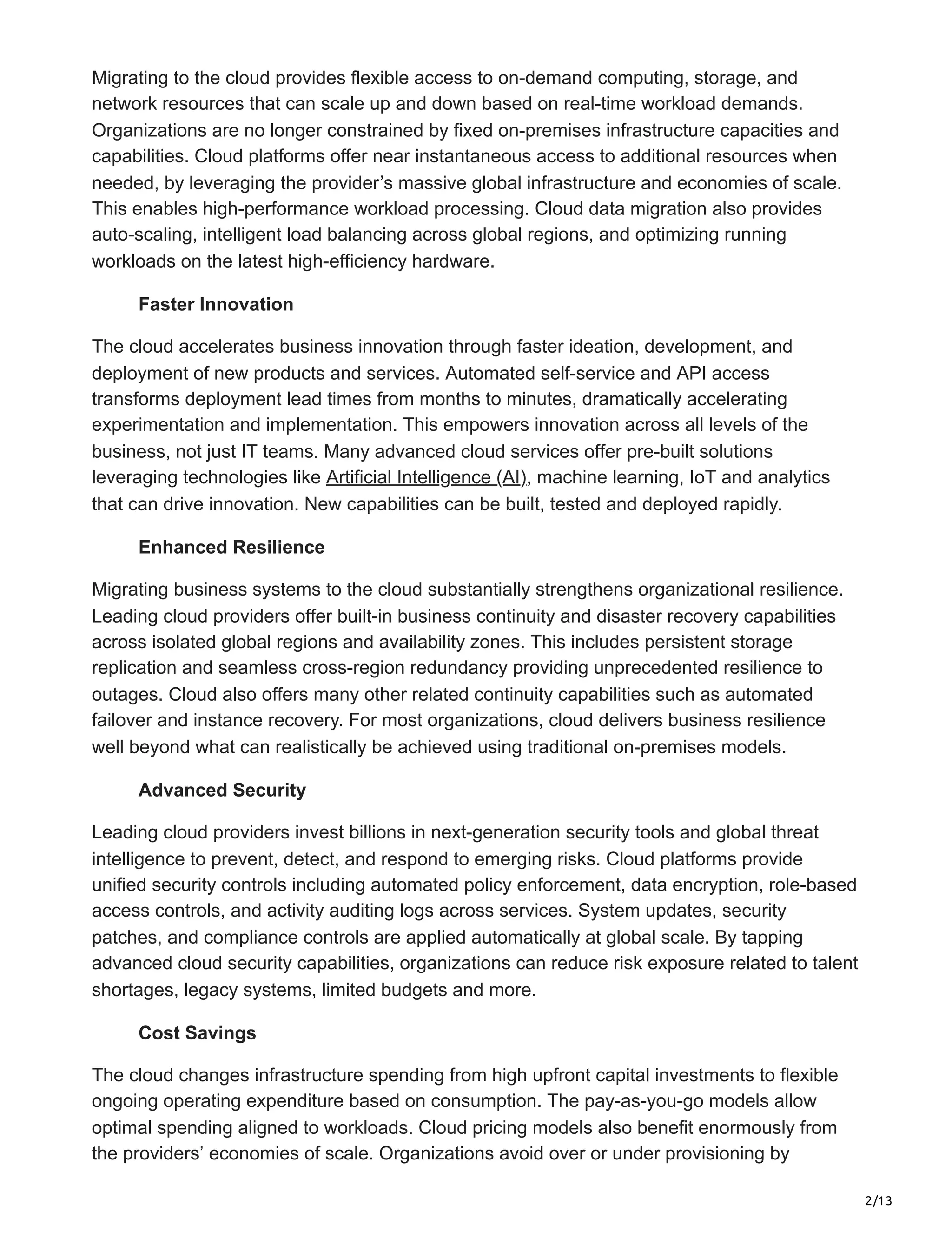 2/13
Migrating to the cloud provides flexible access to on-demand computing, storage, and
network resources that can scale up and down based on real-time workload demands.
Organizations are no longer constrained by fixed on-premises infrastructure capacities and
capabilities. Cloud platforms offer near instantaneous access to additional resources when
needed, by leveraging the provider’s massive global infrastructure and economies of scale.
This enables high-performance workload processing. Cloud data migration also provides
auto-scaling, intelligent load balancing across global regions, and optimizing running
workloads on the latest high-efficiency hardware.
Faster Innovation
The cloud accelerates business innovation through faster ideation, development, and
deployment of new products and services. Automated self-service and API access
transforms deployment lead times from months to minutes, dramatically accelerating
experimentation and implementation. This empowers innovation across all levels of the
business, not just IT teams. Many advanced cloud services offer pre-built solutions
leveraging technologies like Artificial Intelligence (AI), machine learning, IoT and analytics
that can drive innovation. New capabilities can be built, tested and deployed rapidly.
Enhanced Resilience
Migrating business systems to the cloud substantially strengthens organizational resilience.
Leading cloud providers offer built-in business continuity and disaster recovery capabilities
across isolated global regions and availability zones. This includes persistent storage
replication and seamless cross-region redundancy providing unprecedented resilience to
outages. Cloud also offers many other related continuity capabilities such as automated
failover and instance recovery. For most organizations, cloud delivers business resilience
well beyond what can realistically be achieved using traditional on-premises models.
Advanced Security
Leading cloud providers invest billions in next-generation security tools and global threat
intelligence to prevent, detect, and respond to emerging risks. Cloud platforms provide
unified security controls including automated policy enforcement, data encryption, role-based
access controls, and activity auditing logs across services. System updates, security
patches, and compliance controls are applied automatically at global scale. By tapping
advanced cloud security capabilities, organizations can reduce risk exposure related to talent
shortages, legacy systems, limited budgets and more.
Cost Savings
The cloud changes infrastructure spending from high upfront capital investments to flexible
ongoing operating expenditure based on consumption. The pay-as-you-go models allow
optimal spending aligned to workloads. Cloud pricing models also benefit enormously from
the providers’ economies of scale. Organizations avoid over or under provisioning by
 