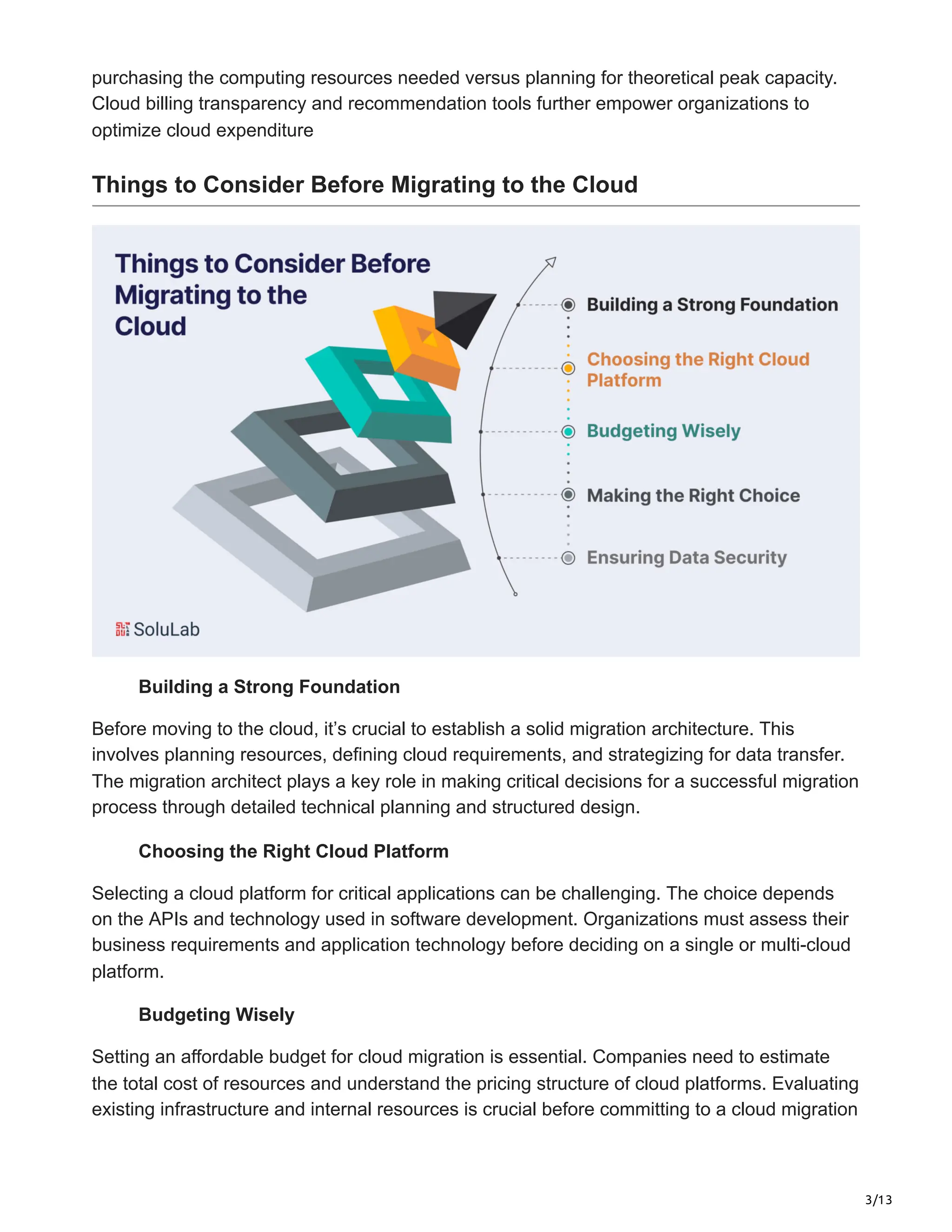 3/13
purchasing the computing resources needed versus planning for theoretical peak capacity.
Cloud billing transparency and recommendation tools further empower organizations to
optimize cloud expenditure
Things to Consider Before Migrating to the Cloud
Building a Strong Foundation
Before moving to the cloud, it’s crucial to establish a solid migration architecture. This
involves planning resources, defining cloud requirements, and strategizing for data transfer.
The migration architect plays a key role in making critical decisions for a successful migration
process through detailed technical planning and structured design.
Choosing the Right Cloud Platform
Selecting a cloud platform for critical applications can be challenging. The choice depends
on the APIs and technology used in software development. Organizations must assess their
business requirements and application technology before deciding on a single or multi-cloud
platform.
Budgeting Wisely
Setting an affordable budget for cloud migration is essential. Companies need to estimate
the total cost of resources and understand the pricing structure of cloud platforms. Evaluating
existing infrastructure and internal resources is crucial before committing to a cloud migration
 