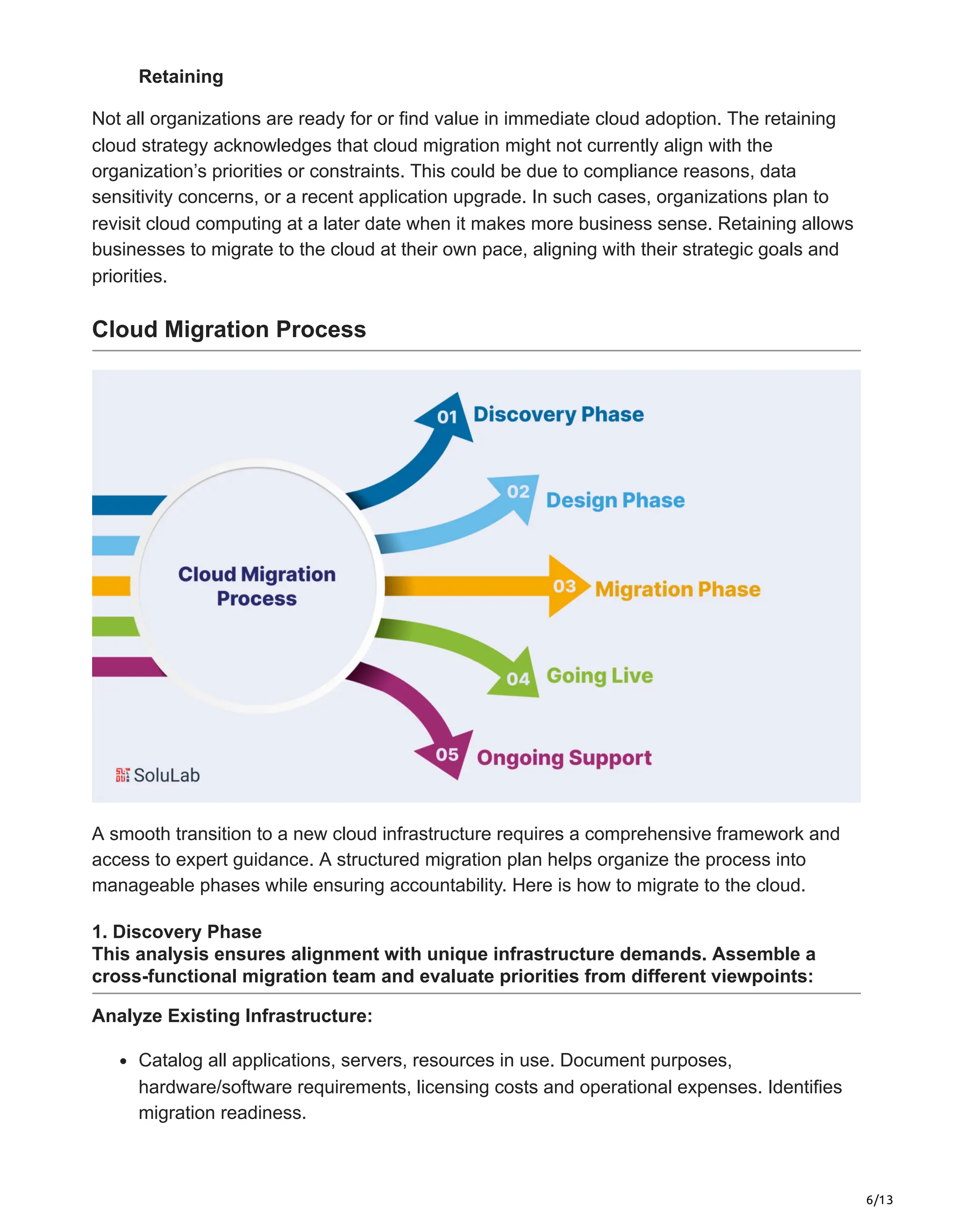 6/13
Retaining
Not all organizations are ready for or find value in immediate cloud adoption. The retaining
cloud strategy acknowledges that cloud migration might not currently align with the
organization’s priorities or constraints. This could be due to compliance reasons, data
sensitivity concerns, or a recent application upgrade. In such cases, organizations plan to
revisit cloud computing at a later date when it makes more business sense. Retaining allows
businesses to migrate to the cloud at their own pace, aligning with their strategic goals and
priorities.
Cloud Migration Process
A smooth transition to a new cloud infrastructure requires a comprehensive framework and
access to expert guidance. A structured migration plan helps organize the process into
manageable phases while ensuring accountability. Here is how to migrate to the cloud.
1. Discovery Phase
This analysis ensures alignment with unique infrastructure demands. Assemble a
cross-functional migration team and evaluate priorities from different viewpoints:
Analyze Existing Infrastructure:
Catalog all applications, servers, resources in use. Document purposes,
hardware/software requirements, licensing costs and operational expenses. Identifies
migration readiness.
 