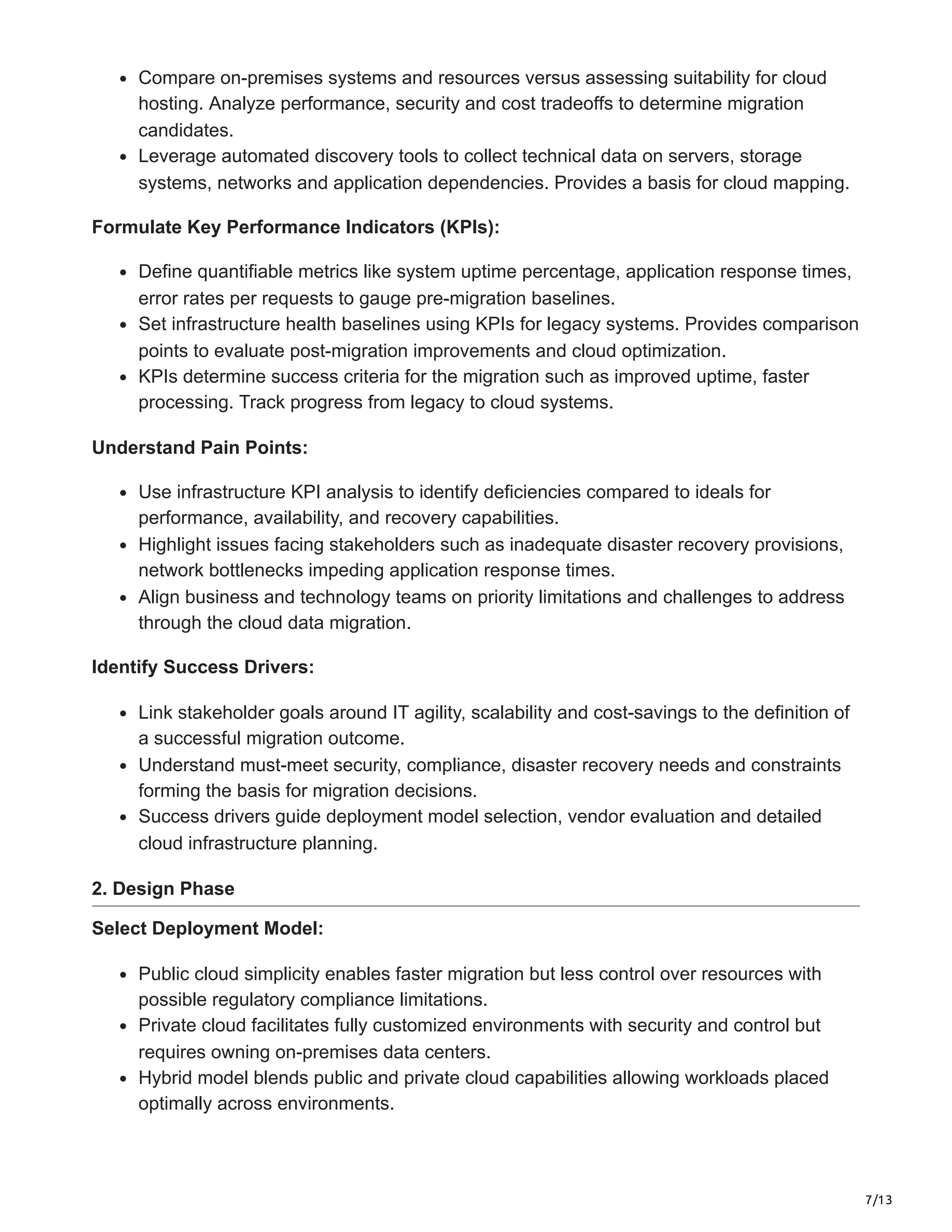 7/13
Compare on-premises systems and resources versus assessing suitability for cloud
hosting. Analyze performance, security and cost tradeoffs to determine migration
candidates.
Leverage automated discovery tools to collect technical data on servers, storage
systems, networks and application dependencies. Provides a basis for cloud mapping.
Formulate Key Performance Indicators (KPIs):
Define quantifiable metrics like system uptime percentage, application response times,
error rates per requests to gauge pre-migration baselines.
Set infrastructure health baselines using KPIs for legacy systems. Provides comparison
points to evaluate post-migration improvements and cloud optimization.
KPIs determine success criteria for the migration such as improved uptime, faster
processing. Track progress from legacy to cloud systems.
Understand Pain Points:
Use infrastructure KPI analysis to identify deficiencies compared to ideals for
performance, availability, and recovery capabilities.
Highlight issues facing stakeholders such as inadequate disaster recovery provisions,
network bottlenecks impeding application response times.
Align business and technology teams on priority limitations and challenges to address
through the cloud data migration.
Identify Success Drivers:
Link stakeholder goals around IT agility, scalability and cost-savings to the definition of
a successful migration outcome.
Understand must-meet security, compliance, disaster recovery needs and constraints
forming the basis for migration decisions.
Success drivers guide deployment model selection, vendor evaluation and detailed
cloud infrastructure planning.
2. Design Phase
Select Deployment Model:
Public cloud simplicity enables faster migration but less control over resources with
possible regulatory compliance limitations.
Private cloud facilitates fully customized environments with security and control but
requires owning on-premises data centers.
Hybrid model blends public and private cloud capabilities allowing workloads placed
optimally across environments.
 