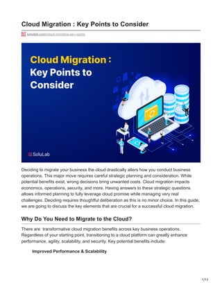 1/13
Cloud Migration : Key Points to Consider
solulab.com/cloud-migration-key-points
Deciding to migrate your business the cloud drastically alters how you conduct business
operations. This major move requires careful strategic planning and consideration. While
potential benefits exist, wrong decisions bring unwanted costs. Cloud migration impacts
economics, operations, security, and more. Having answers to these strategic questions
allows informed planning to fully leverage cloud promise while managing very real
challenges. Deciding requires thoughtful deliberation as this is no minor choice. In this guide,
we are going to discuss the key elements that are crucial for a successful cloud migration.
Why Do You Need to Migrate to the Cloud?
There are transformative cloud migration benefits across key business operations.
Regardless of your starting point, transitioning to a cloud platform can greatly enhance
performance, agility, scalability, and security. Key potential benefits include:
Improved Performance & Scalability
 