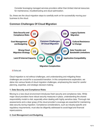 10/13
Consider leveraging managed services providers rather than limited internal resources
for maintenance, troubleshooting and cloud optimization.
So, these are the cloud migration steps to carefully work on for successfully moving your
business to the cloud.
Common Challenges Of Cloud Migration
Cloud migration is not without challenges, and understanding and mitigating these
challenges are crucial for a successful transition. In this comprehensive exploration, we
delve into various facets of cloud migration challenges, emphasizing the need for careful
planning, expertise, and strategic decision-making.
1. Data Security and Compliance Risks
Moving to a new cloud environment introduces fresh security and compliance risks. While
major cloud providers have robust security measures in place, understanding the shared
responsibility model is vital, especially when dealing with highly sensitive data. Thorough risk
assessments and a clear grasp of the cloud provider’s coverage are essential for maintaining
data security during migration. Compliance considerations, such as industry-specific and
regulatory requirements, must also be diligently addressed to avoid legal and financial
repercussions.
2. Cost Management and Budgeting
 