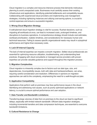 11/13
Cloud migration is a complex and resource-intensive process that demands meticulous
planning to avoid unexpected costs. Businesses must carefully assess their existing
infrastructure and applications, identifying potential bottlenecks and compatibility issues.
Collaborating with experienced cloud providers and implementing cost management
strategies, including rightsizing instances and utilizing cost-saving options, is crucial to
control expenses and ensure a successful migration.
3. Wrong Cloud Migration Strategy
A well-planned cloud migration strategy is vital for success. Rushed decisions, such as
migrating all workloads at once, can lead to increased costs, prolonged timelines, and
disruptions to business operations. A comprehensive strategy should include cost estimates,
workload prioritization, realistic timelines, and considerations for necessary human and
technical resources. Failing to assess specific organizational needs may result in suboptimal
performance and higher-than-necessary costs.
4. Lack Of Internal Capacity
The lack of internal expertise can impede a smooth migration. Skilled cloud professionals are
essential for optimizing resource utilization, troubleshooting, and understanding best
practices. Engaging with cloud consultants or managed service providers with proven
expertise can provide valuable guidance and support throughout the migration process.
5. Migration Complexities
Cloud migration is inherently complex due to factors such as data type, size, and
dependencies. Incompatibility issues, both with data and hardware/software, can arise,
requiring careful consideration and resolution. Differences in opinions on migration
approaches can add to the complexity, emphasizing the need for a well-thought-out plan.
6. Application Compatibility
Applications that perform well on-premises may face performance issues in the cloud.
Identifying and addressing root causes, such as poorly optimized applications or network
latency, is crucial to ensure optimal performance and user adoption.
7. Data Transfer and Bandwidth Limitations
Transferring large volumes of data from on-premises to the cloud can lead to significant
delays, especially with limited network bandwidth. Efficient data migration strategies,
including incremental transfers and data compression techniques, are essential to overcome
bandwidth limitations.
8. Cultural Resistance to Change
 