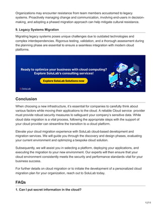 12/13
Organizations may encounter resistance from team members accustomed to legacy
systems. Proactively managing change and communication, involving end-users in decision-
making, and adopting a phased migration approach can help mitigate cultural resistance.
9. Legacy Systems Migration
Migrating legacy systems poses unique challenges due to outdated technologies and
complex interdependencies. Rigorous testing, validation, and a thorough assessment during
the planning phase are essential to ensure a seamless integration with modern cloud
platforms.
Conclusion
When choosing a new infrastructure, it’s essential for companies to carefully think about
various factors while moving their applications to the cloud. A reliable Cloud service provider
must provide robust security measures to safeguard your company’s sensitive data. While
cloud data migration is a vital process, following the appropriate steps with the support of
your cloud provider can streamline the transition to a cloud platform.
Elevate your cloud migration experience with SoluLab cloud-based development and
migration services. We will guide you through the discovery and design phases, evaluating
your current environment and optimizing a bespoke cloud solution.
Subsequently, we will assist you in selecting a platform, deploying your applications, and
executing the migration to your new environment. Our experts will then ensure that your
cloud environment consistently meets the security and performance standards vital for your
business success.
For further details on cloud migration or to initiate the development of a personalized cloud
migration plan for your organization, reach out to SoluLab today.
FAQs
1. Can I put secret information in the cloud?
 