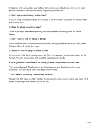13/13
It depends on how important your data is. Sometimes, rules about where and how to store
private information, like medical details, might limit your choices.
2. Can I use any technology in the cloud?
If you’re using special technology that belongs to someone else, you might not be allowed to
use it in the cloud.
3. Does the cloud slow down apps?
Some apps might be slower depending on where the user and the app are. It’s called
latency.
4. Can I see how well my cloud is doing?
Since someone else controls the cloud hardware, you might not have as much control when
fixing problems. It can be less clear.
5. Will I ever run out of space in the cloud?
In theory, no. But it depends on your money. Cloud storage can get more expensive, but it’s
flexible. You can control costs with tools like calculators and alerts.
6. How good are cloud disaster recovery systems compared to in-house ones?
They are really good. Cloud systems are faster because you don’t need to buy more
hardware. They also have plans that follow industry rules.
7. Do I have to update my cloud server software?
Usually not. The cloud provider might do it automatically. Some cloud models also make hard
tasks, like backups and updates, easier for you.
 
