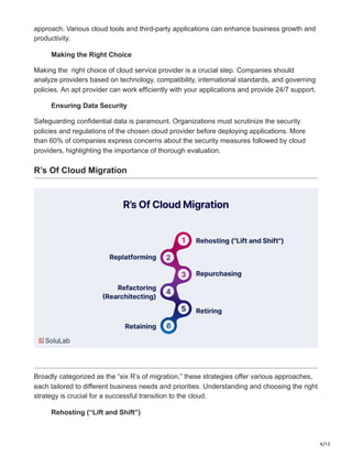 4/13
approach. Various cloud tools and third-party applications can enhance business growth and
productivity.
Making the Right Choice
Making the right choice of cloud service provider is a crucial step. Companies should
analyze providers based on technology, compatibility, international standards, and governing
policies. An apt provider can work efficiently with your applications and provide 24/7 support.
Ensuring Data Security
Safeguarding confidential data is paramount. Organizations must scrutinize the security
policies and regulations of the chosen cloud provider before deploying applications. More
than 60% of companies express concerns about the security measures followed by cloud
providers, highlighting the importance of thorough evaluation.
R’s Of Cloud Migration
Broadly categorized as the “six R’s of migration,” these strategies offer various approaches,
each tailored to different business needs and priorities. Understanding and choosing the right
strategy is crucial for a successful transition to the cloud.
Rehosting (“Lift and Shift”)
 