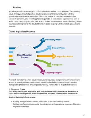 6/13
Retaining
Not all organizations are ready for or find value in immediate cloud adoption. The retaining
cloud strategy acknowledges that cloud migration might not currently align with the
organization’s priorities or constraints. This could be due to compliance reasons, data
sensitivity concerns, or a recent application upgrade. In such cases, organizations plan to
revisit cloud computing at a later date when it makes more business sense. Retaining allows
businesses to migrate to the cloud at their own pace, aligning with their strategic goals and
priorities.
Cloud Migration Process
A smooth transition to a new cloud infrastructure requires a comprehensive framework and
access to expert guidance. A structured migration plan helps organize the process into
manageable phases while ensuring accountability. Here is how to migrate to the cloud.
1. Discovery Phase
This analysis ensures alignment with unique infrastructure demands. Assemble a
cross-functional migration team and evaluate priorities from different viewpoints:
Analyze Existing Infrastructure:
Catalog all applications, servers, resources in use. Document purposes,
hardware/software requirements, licensing costs and operational expenses. Identifies
migration readiness.
 