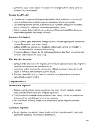 8/13
Community cloud shares pooled resources between organizations easing costs but
limiting configuration options.
Choose Cloud Vendor:
Compare vendor service offerings to collected functional needs and non-functional
requirements including reliability, security maturity and infrastructure scale.
Vet vendor operational policies, customer service reputation, ecosystem integration
support and product roadmaps covering future-proofing needs.
Select vendor(s) delivering the best combination of technical capabilities, business
requirement alignment and budget suitability.
Document Architecture:
Map out server types and counts, storage volumes, network topology and connectivity
between legacy and cloud environments.
Catalog all software applications, databases and services planned for migration or
cloud transformation for implementation planning.
Architecture blueprint details the full technology stack and data flows for engineers to
provision and configure the cloud setup.
Plan Migration Sequence:
Schedule order and phases for migrating infrastructure, applications and data migration
based on interdependencies and failure impact.
Incorporate testing checkpoints, backups and rollback contingency plans across all
stages to minimize disruption upon cutover issues.
Structure rollout plan aiming to balance minimized legacy environment downtime
against total migration timeline
3. Migration Phase
Infrastructure Migration:
Backup existing systems before provisioning new cloud network capacity, storage
pools, security infrastructure, and compute capabilities.
Configure cloud framework encompassing subnets, routing policies, access controls
and connectivity back to legacy on-premises systems.
Test failover and recovery across cloud infrastructure before migration; simulate
workloads.
Application Migration:
As per migration plan, directly rehost simpler applications while refactoring others to
optimize for scalability, resilience and performance.
 