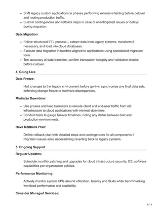9/13
Shift legacy custom applications in phases performing extensive testing before cutover
and routing production traffic.
Build in contingencies and rollback steps in case of unanticipated issues or delays
during migration.
Data Migration
Follow structured ETL process – extract data from legacy systems, transform if
necessary, and load into cloud databases.
Execute data migration in batches aligned to applications using specialized migration
tools.
Test accuracy of data transfers; confirm transaction integrity and validation checks
before cutover.
4. Going Live
Data Freeze:
Halt changes to the legacy environment before go-live, synchronize any final data sets,
enforcing change freeze to minimize discrepancies.
Minimize Downtime:
Use proxies and load balancers to reroute client and end-user traffic from old
infrastructure to cloud applications with minimal downtime.
Conduct tests to gauge failover timelines, noting any deltas between test and
production environments.
Have Rollback Plan:
Define rollback plan with detailed steps and contingencies for all components if
migration issues arise necessitating reverting back to legacy systems.
5. Ongoing Support
Regular Updates:
Schedule monthly patching and upgrades for cloud infrastructure security, OS, software
capabilities per organization policies.
Performance Monitoring:
Actively monitor system KPIs around utilization, latency and SLAs while benchmarking
workload performance and scalability.
Consider Managed Services:
 
