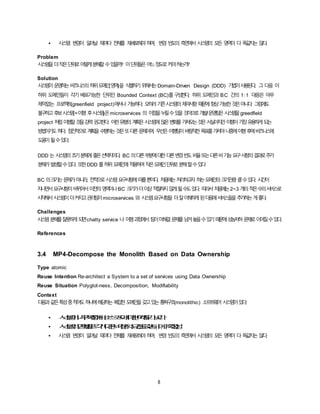 8
• 시스템 변경이 일어날 때마다 전체를 재배포해야하며, 변경 빈도의 측면에서 시스템의 모든 영역이 다 똑같지는 않다.
Problem
시스템을더작은단위로어떻게분해할수있을까? 이단위들은어느정도로커야하는가?
Solution
시스템이운영하는비즈니스의하위도메인(영역)을 식별하기위해서는Domain-Driven Design (DDD) 기법이사용된다. 그 다음 이
하위 도메인들이 각기 배포가능한 단위인 Bounded Context (BC)를구성한다. 하위 도메인과 BC 간의 1:1 대응은 아무
제약없는 프로젝트(greenfield project)에서나 가능하다. 오히려기존시스템의제약사항때문에항상가능한것은아니다. 그럼에도
불구하고후보시스템(=이행 후시스템)은microservices 의 이점을누릴수있을것이므로개발/운영팀은시스템을greedfield
project 처럼이행할것을강력권고한다. 이런유형의계획은시스템에많은변화를가져오는것은사실이지만이행이가장유용하게되는
방법이기도하다. 점진적으로계획을수행하는것은또다른문제이며, 우선은이행팀이바람직한목표를가져야나중에이행후에비즈니스에
도움이될수있다.
DDD 는 시스템의초기분해에좋은선택지이다. BC 의다른부분에대한다른변경빈도비율또는다른비기능요구사항의결과로추가
분해가발생할수있다. 또한DDD 를하위도메인에적용하여작은도메인단위로분해할수있다
BC 의크기는문제가아니라, 전적으로시스템요구사항에따를뿐이다. 처음에는처리하고자 하는도메인의크기만큼클수있다. 시간이
지나면서요구사항이바뀌어서이전의영역이나BC 크기가더이상적절하지않게될수도있다. 따라서처음에는2~3 개의적은수의서비스로
시작해서시스템이더커지고관리팀이microservices 와 시스템요구사항을 더잘이해하게된다음에서비스들을추가하는게좋다.
Challenges
시스템분해를잘못하게되면chatty service 나 이행과정에서팀이미해결문제를남겨놓을수있기때문에성능저하문제로이어질수있다.
References
3.4 MP4-Decompose the Monolith Based on Data Ownership
Type atomic
Reuse Intention Re-architect a System to a set of services using Data Ownership
Reuse Situation Polyglot-ness, Decomposition, Modifiability
Context
다음과같은특성중적어도하나에해당하는복잡한도메인을갖고있는통짜구조(monolithic) 소프트웨어 시스템이있다:
• 시스템이너무복잡해서소스코드에대한이해도가낮다.
• 시스템의영역별로각기다른비기능적요건을갖는다.(예, 확장성)
• 시스템 변경이 일어날 때마다 전체를 재배포해야하며, 변경 빈도의 측면에서 시스템의 모든 영역이 다 똑같지는 않다.
 