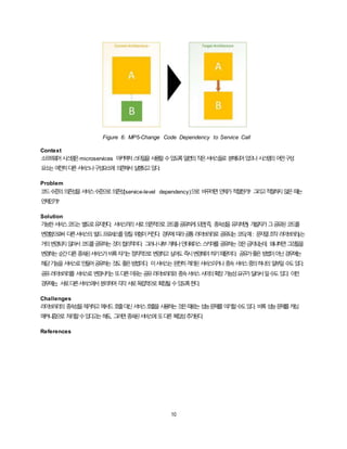 10
Figure 6: MP5-Change Code Dependency to Service Call
Context
소프트웨어시스템은microservices 아키텍처스타일을사용할수있도록일련의작은서비스들로 분해되어있으나시스템의어떤구성
요소는여전히다른서비스나구성요소에 의존해서실행되고있다.
Problem
코드수준의의존성을서비스수준으로의존성(service-level dependency)으로 바꾸려면언제가적절한가? 그리고적절하지않은때는
언제인가?
Solution
가능한서비스코드는별도로유지한다. 서비스끼리서로의존적으로코드를공유하게되면(즉, 종속성을유지하면) 개발자가그공유된코드를
변경함으로써 다른서비스의빌드프로세스를망칠위험이커진다. 경우에따라공통라이브러리로공유되는코드(예: 문자열조작라이브러리)는
거의변경되지않아서코드를공유하는것이합리적이다. 그러나내부개체나인터페이스스키마를공유하는것은금지되는데, 왜냐하면그것들을
변경하는순간다른종속된서비스가비록자기는점차적으로변경하고싶어도즉시변경해야하기때문이다. 공유가좋은방법이아닌경우에는
해당기능을서비스로만들어공유하는것도좋은방법이다. 이서비스는완전히격리된서비스이거나종속서비스중의하나의일부일수도있다.
공유라이브러리를 서비스로변경시키는또다른이유는공유라이브러리와 종속서비스사이의확장가능성요구가달라서일수도있다. 이런
경우에는, 서로다른서비스에서분리하여각각서로독립적으로확장될수있도록한다.
Challenges
라이브러리의 종속성을제거하고메서드호출대신서비스호출을사용하는것은때로는성능문제를야기할수도있다. 비록성능문제를캐싱
매커니즘으로 처리할수있다고는해도, 그러면종속된서비스에또다른복잡성추가된다.
References
 