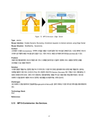 17
Figure 13: MP12-Intro duce Edge Server
Type atomic
Reuse Intention Enable Dynamic Re-routing of external requests to internal services using Edge Server
Reuse Situation Modifiability, Dynamicity
Context
소프트웨어시스템은microservices 아키텍처스타일을사용할수있도록일련의작은서비스들로 분해되어있다. 시스템내부에서서비스의
초기화가쉽기때문에새로운서비스를쉽게도입할수있고, 기존의서비스도새로운요구사항에 맞게재구성(re-architect)될 수있다.
Problem
어떻게하면최종사용자에게 서비스의복잡한내부구조나그변화를안보이게할수있을까? 운영계의서비스사용량과전반적인상태를
모니터링할수있는방법은무엇인가?
Solution
시스템의출입문역할을하는간접적인층을하나더두어야한다. 이층은미리정의된설정사항에따라서동적인배분역할을한다. 들어오는
트래픽을배분하기위한서비스인스턴스의주소는하드코딩하여고정시키거나Service Discovery 에서 가져올수있다. 최종사용자는이
층과만인터페이스하게되므로, 내부의구조가변경되어도최종사용자에게는 영향을주지않고새로운배분규칙을통해처리된다. 또한모든
트래픽이이층을통과하기때문에서비스의전반적인사용현황을모니터링하기에는 최적의장소이다.
Challenges
모든트래픽이이층을통과하므로단일실패지점(single-point-of-failure)를 없애기위해서는이층은부하분산메커니즘을 통해복제되어야
한다.
Technology Stack
Zuul
References
3.13 MP13-Containerize the Services
 