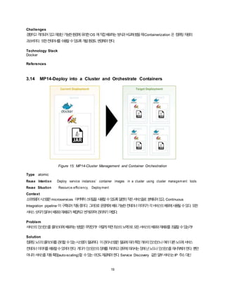 19
Challenges
경량이고격리되어있고재생산가능한환경에유리한OS 에직접배포하는방식과비교해봤을때Containerization 은 컴퓨팅자원의
과소비이다. 또한컨테이너를수용할수있도록개발환경도변경해야한다.
Technology Stack
Docker
References
3.14 MP14-Deploy into a Cluster and Orchestrate Containers
Figure 15: MP14-Cluster Management and Container Orchestration
Type atomic
Reuse Intention Deploy service instances’ container images in a cluster using cluster managem ent tools
Reuse Situation Resource-efficiency, Deployment
Context
소프트웨어시스템은microservices 아키텍처스타일을사용할수있도록일련의작은서비스들로 분해되어있고, Continuous
Integration pipeline 이 구축되어작동중이다. 그러므로운영계에배포가능한컨테이너이미지가각서비스의배포에사용될수있다. 또한
서비스숫자가많아서배포와재배포가복잡하고번거로우며관리하기어렵다.
Problem
서비스의인스턴스를클러스터에배포하는방법은무엇인가? 어떻게하면최소의노력으로모든서비스의배포와재배포를조율할수있는가?
Solution
컴퓨팅노드의클러스터를관리할수있는시스템이필요하다. 이관리시스템은필요에따라특정개수의인스턴스나여러다른노드에서비스
컨테이너이미지를배포할수있어야한다. 게다가인스턴스의장애를처리하고경우에따라서는장애난노드나인스턴스를재시작해야한다. 뿐만
아니라서비스를자동확장(auto-scaling)할 수있는수단도제공해야한다. Service Discovery 같은일부서비스는IP 주소대신
 