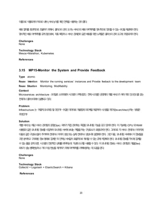 20
이름으로식별되어야하므로내부(서비스)이름 확인전략을사용하는것이좋다.
배포절차를효과적으로조율하기위해서, 클러스터관리도구는서비스의배포아키텍처를 명시적으로정의할수있는수단을제공해야한다.
명시적인배포아키텍처를갖게함으로써, 자동확장이나서비스장애관리같은배포를위한노력들은클러스터관리도구로위임되어야한다.
Challenges
None
Technology Stack
Mesos+Marathon, Kubernetes
References
3.15 MP15-Monitor the System and Provide Feedback
Type atomic
Reuse Intention Monitor the running services’ instances and Provide feeback to the development team
Reuse Situation Monitoring, Modifiability
Context
Microservices architecture 스타일로소프트웨어시스템이구축되었다. 전체시스템은운영계의개별서비스가여러개의인스턴스를갖는
컨테이너클러스터에서실행되고있다.
Problem
Infrastructure 는 어떻게모니터링할것인가? 수집된데이터로개발팀에피드백을제공하여시스템을재구성(re-architect)하는 방법은
무엇인가?
Solution
개별서비스는해당서비스관리팀의운영(Ops) 파트가직접관리하는독립된모니터링기능을갖고있어야한다. 이기능에는CPU 와RAM
사용량과같은모니터링정보를수집하여모니터링서버에보내는역할을하는구성요소가포함되어야한다. 그러므로각서비스컨테이너이미지에
다음과같은구성요소들이추가하여컨테이너이미지생성또는실제컨테이너생성시에설정해야한다. 그런다음, 모니터링서버에서이정보들을
구문분석하고구조화된정보형태로집계한뒤인덱싱서버같이효율적으로쿼리할수있는곳에저장해야한다. 모니터링정보를적시에집계할
수있는풀을갖게되면, 시스템의전반적인상태를파악하는데 가상화도구를사용할수있다. 이모니터링정보는서비스관리팀의개발(Dev)
파트가성능병목현상이나기타이상현상을제거하기위해아키텍처를리팩토링하는 데도움을준다.
Challenges
None
Technology Stack
Collectd + Logstash + ElasticSearch + Kibana
References
 