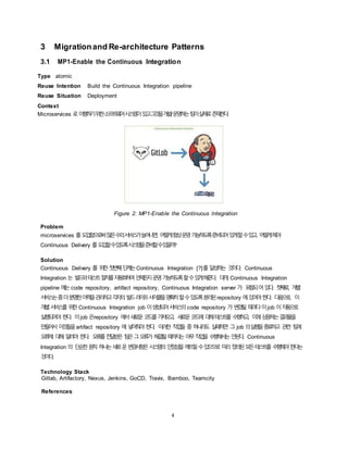 4
3 Migrationand Re-architecture Patterns
3.1 MP1-Enable the Continuous Integration
Type atomic
Reuse Intention Build the Continuous Integration pipeline
Reuse Situation Deployment
Context
Microservices 로이행하기위한소프트웨어시스템이있고그것을개발/운영하는팀이실제로존재한다.
Figure 2: MP1-Enable the Continuous Integration
Problem
microservices 를도입함으로써많은수의서비스가늘어나면, 어떻게항상운영가능하도록준비되어있게할수있고, 어떻게해야
Continuous Delivery 를도입할수있도록시스템을준비할수있을까?
Solution
Continuous Delivery 를 위한첫번째단계는Continuous Integration [?]를 달성하는 것이다. Continuous
Integration 는 빌드와테스트절차를자동화하여언제든지운영가능하도록할수있게해준다. 대개, Continuous Integration
pipeline 에는 code repository, artifact repository, Continuous Integration server 가 포함되어있다. 첫째로, 개별
서비스는좀더분명한이력을관리하고각자의빌드라이프사이클을명확히할수있도록분리된repository 에있어야한다. 다음으로, 이
개별서비스를 위한 Continuous Integration job 이생성되어서비스의 code repository 가 변경될 때마다이job 이자동으로
실행되어야 한다. 이job 은repository 에서새로운코드를가져오고, 새로운코드에 대해테스트를 수행하고, 이에상응하는결과물을
만들어서 이것들을artifact repository 에 넣어줘야 한다. 이러한 작업들 중 하나라도 실패하면 그 job 의실행을종료하고 관련 팀에
오류에 대해 알려야 한다. 오류를전달받은 팀은그오류가 해결될때까지는 아무작업을 수행해서는 안된다. Continuous
Integration 의 단순한원칙 하나는새로운변경사항은시스템의 안정성을깨뜨릴수있으므로 미리정의된모든테스트를 수행해야한다는
것이다.
Technology Stack
Gitlab, Artifactory, Nexus, Jenkins, GoCD, Travis, Bamboo, Teamcity
References
 
