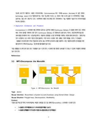 7
있도록 도와주기 때문이다. 새로운 라이브러리에는 1)microservices 에서 자바용 service discovery 와 같은 현재의
technology stack 과 잘 작동하도록하는 지원 기능뿐만 아니라, 2) 데이터 이행 도구와 같은 비 아키텍처적인 지원을
쉽게하는 것을 모두 포함하고 있다. 프로젝트에 사용된프로그래밍언어, 데이터베이스 기술, 미들웨어 기술과타사라이브러리들을
하나하나열거한다.
• Deployment Architecture and Procedure:
microservices 는 소프트웨어배포영역에서일어나는급진적인 변화인Continuous Delivery 와 밀접한관련이있다. 현재의
배포 구조와 절차를 이해하게 되면 점차 Continuous Delivery 로 이동하는데도움이된다. 따라서, 조만간에변하게될모든
세부사항을문서화하지마라. 시간낭비일뿐이다. 개발자와 운영팀을시스템 아키텍처를 이해하는과정에 함께참여시킨다. 그렇게하는
것이시간절약도 되고나머지 이행과정에필요하다. 이런식으로시스템에 대한 공통된 이해가확립될 것이다. 이정보들이
팀원들의의식속에쌓여구두로전달되므로읽지도않는아키텍처문서보다도훨씬유용하다. 또한, 개발자와운영자간의협업을위한
좋은분위기가구축되어DevOps 정신에대한좋은출발이될수있다.
이들산출물을 한곳에 담아팀의모든 구성원들이 볼수있게 한다. 시스템에 대한중요한 상세내용이드러날 수있도록 자유롭게 코멘트를
달수있게 한다.
References
3.3 MP3-Decompose the Monolith
Figure 4: MP3-Decom pose the Monolith
Type atomic
Reuse Intention Re-architect a System to a set of services using Domain-driven Design
Reuse Situation Polyglot-ness, Decomposition, Modifiability
Context
다음과같은특성중적어도하나에해당하는복잡한도메인을갖고있는통짜구조(monolithic) 소프트웨어 시스템이있다:
• 시스템이너무복잡해서소스코드에대한이해도가낮다.
• 시스템의영역별로각기다른비기능적요건을갖는다.(예, 확장성)
 