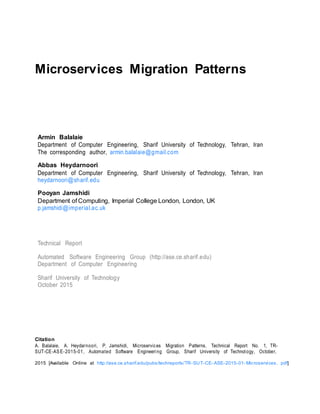 Microservices Migration Patterns
Armin Balalaie
Department of Computer Engineering, Sharif University of Technology, Tehran, Iran
The corresponding author, armin.balalaie@gmail.com
Abbas Heydarnoori
Department of Computer Engineering, Sharif University of Technology, Tehran, Iran
heydarnoori@sharif.edu
Pooyan Jamshidi
Department of Computing, Imperial College London, London, UK
p.jamshidi@imperial.ac.uk
Technical Report
Automated Software Engineering Group (http://ase.ce.sharif.edu)
Department of Computer Engineering
Sharif University of Technology
October 2015
Citation
A. Balalaie, A. Heydarnoori, P. Jamshidi, Microservices Migration Patterns, Technical Report No. 1, TR-
SUT-CE-ASE-2015-01, Automated Software Engineering Group, Sharif University of Technology, October,
2015 [Available Online at http://ase.ce.sharif.edu/pubs/techreports/TR-SUT-CE- ASE-2015-01- Microservices. pdf]
 