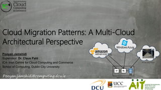 Cloud Migration Patterns: A Multi-Cloud
Architectural Perspective
Pooyan Jamshidi
Supervisor: Dr. Claus Pahl
IC4- Irish Centre for Cloud Computing and Commerce
School of Computing, Dublin City University
Pooyan.jamshidi@computing.dcu.ie
 