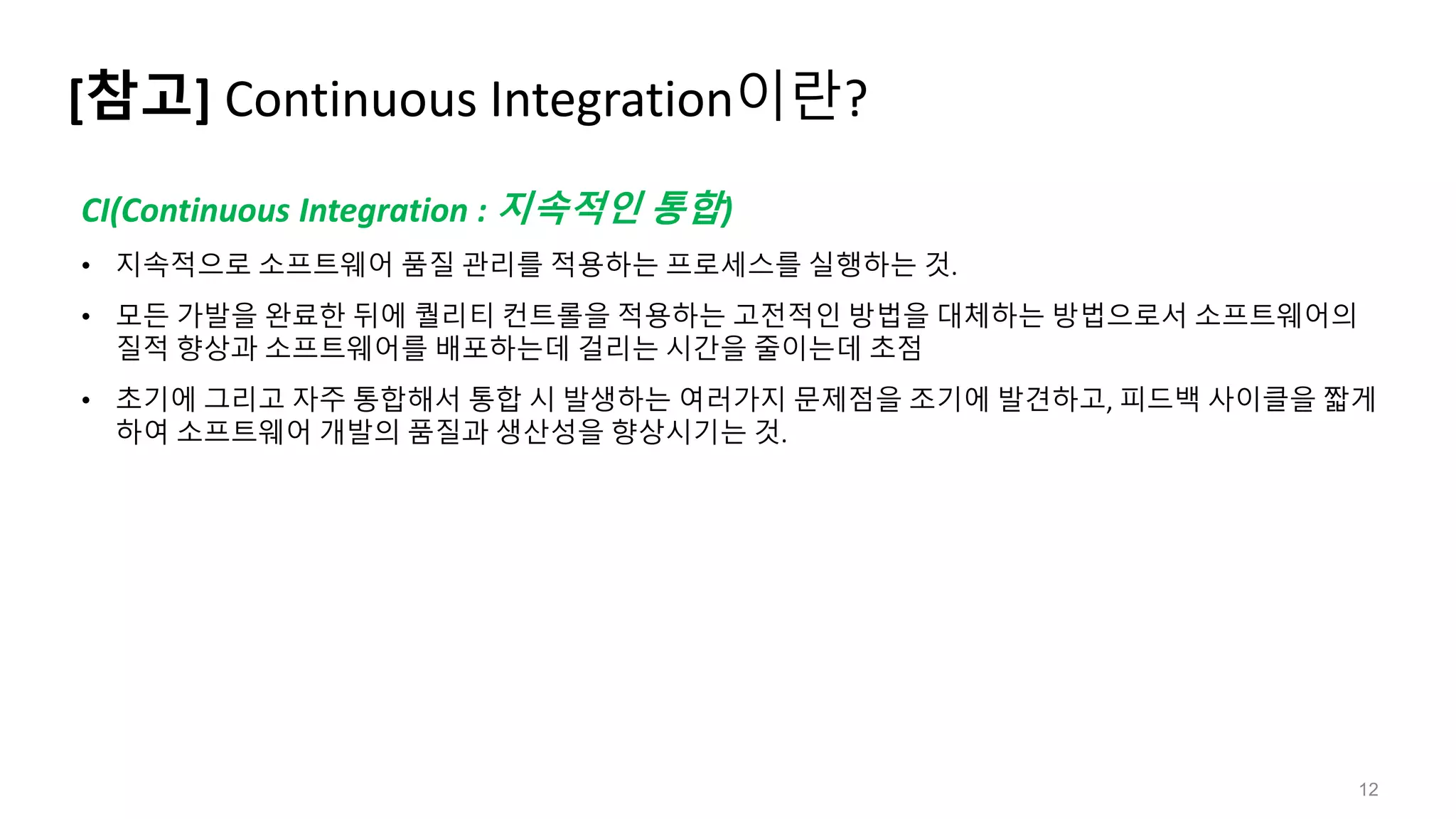 [참고] Continuous Integration이란?
12
CI(Continuous Integration : 지속적인 통합)
• 지속적으로 소프트웨어 품질 관리를 적용하는 프로세스를 실행하는 것.
• 모든 가발을 완료한 뒤에 퀄리티 컨트롤을 적용하는 고전적인 방법을 대체하는 방법으로서 소프트웨어의
질적 향상과 소프트웨어를 배포하는데 걸리는 시간을 줄이는데 초점
• 초기에 그리고 자주 통합해서 통합 시 발생하는 여러가지 문제점을 조기에 발견하고, 피드백 사이클을 짧게
하여 소프트웨어 개발의 품질과 생산성을 향상시기는 것.
 