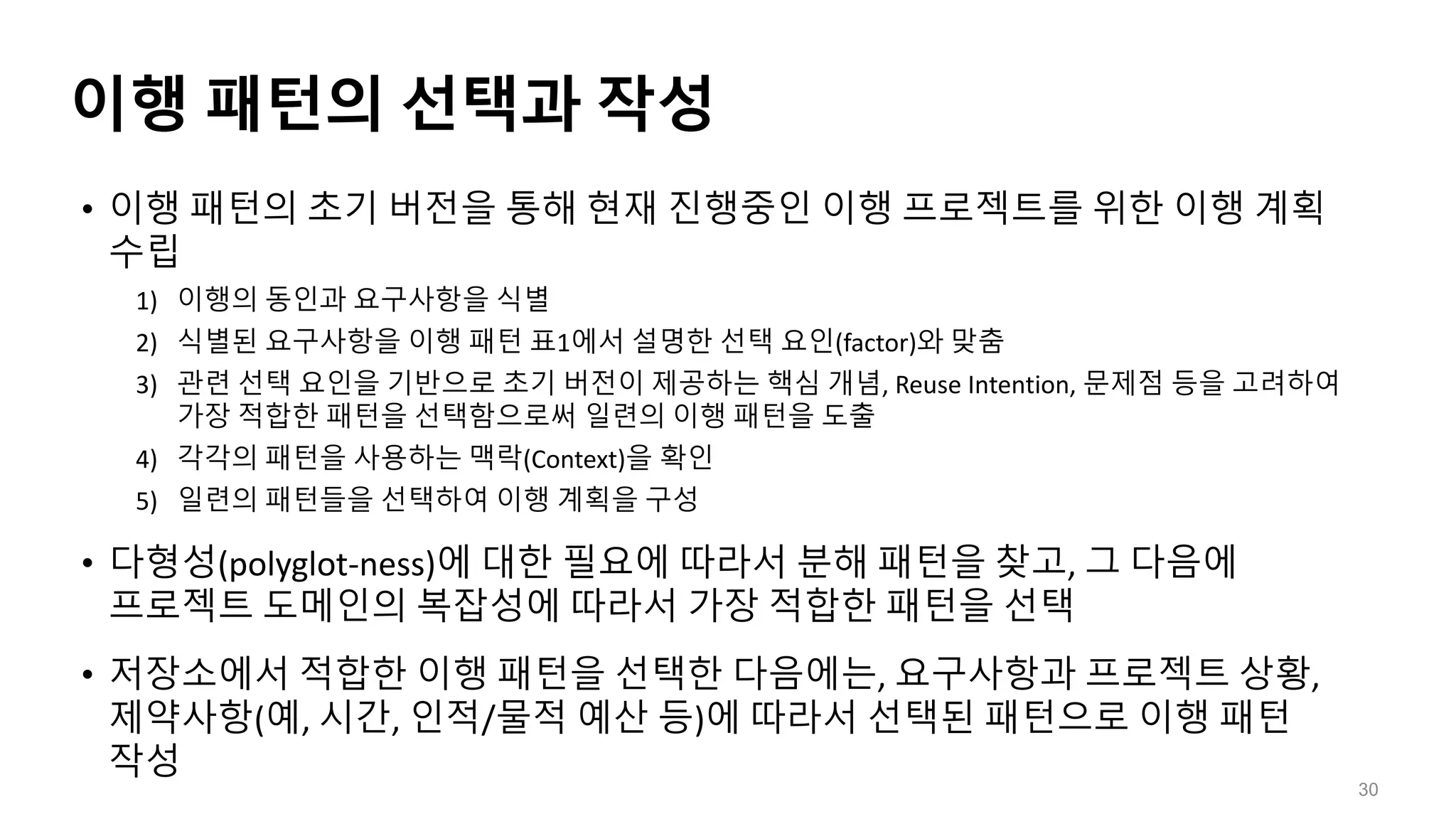 이행 패턴의 선택과 작성
• 이행 패턴의 초기 버전을 통해 현재 진행중인 이행 프로젝트를 위한 이행 계획
수립
1) 이행의 동인과 요구사항을 식별
2) 식별된 요구사항을 이행 패턴 표1에서 설명한 선택 요인(factor)와 맞춤
3) 관련 선택 요인을 기반으로 초기 버전이 제공하는 핵심 개념, Reuse Intention, 문제점 등을 고려하여
가장 적합한 패턴을 선택함으로써 일련의 이행 패턴을 도출
4) 각각의 패턴을 사용하는 맥락(Context)을 확인
5) 일련의 패턴들을 선택하여 이행 계획을 구성
• 다형성(polyglot-ness)에 대한 필요에 따라서 분해 패턴을 찾고, 그 다음에
프로젝트 도메인의 복잡성에 따라서 가장 적합한 패턴을 선택
• 저장소에서 적합한 이행 패턴을 선택한 다음에는, 요구사항과 프로젝트 상황,
제약사항(예, 시간, 인적/물적 예산 등)에 따라서 선택된 패턴으로 이행 패턴
작성
30
 