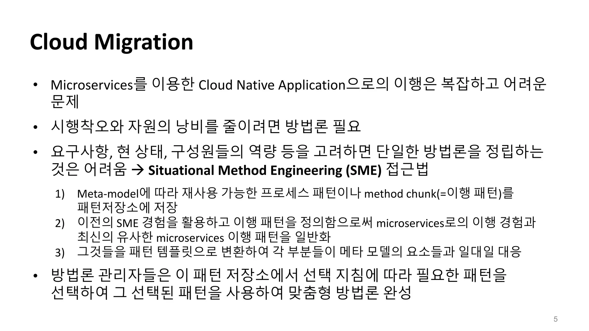 Cloud Migration
5
• Microservices를 이용한 Cloud Native Application으로의 이행은 복잡하고 어려운
문제
• 시행착오와 자원의 낭비를 줄이려면 방법론 필요
• 요구사항, 현 상태, 구성원들의 역량 등을 고려하면 단일한 방법론을 정립하는
것은 어려움  Situational Method Engineering (SME) 접근법
1) Meta-model에 따라 재사용 가능한 프로세스 패턴이나 method chunk(=이행 패턴)를
패턴저장소에 저장
2) 이전의 SME 경험을 활용하고 이행 패턴을 정의함으로써 microservices로의 이행 경험과
최신의 유사한 microservices 이행 패턴을 일반화
3) 그것들을 패턴 템플릿으로 변환하여 각 부분들이 메타 모델의 요소들과 일대일 대응
• 방법론 관리자들은 이 패턴 저장소에서 선택 지침에 따라 필요한 패턴을
선택하여 그 선택된 패턴을 사용하여 맞춤형 방법론 완성
 