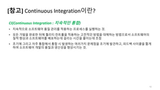 [참고] Continuous Integration이란?
12
CI(Continuous Integration : 지속적인 통합)
• 지속적으로 소프트웨어 품질 관리를 적용하는 프로세스를 실행하는 것.
• 모든 가발을 완료한 뒤에 퀄리티 컨트롤을 적용하는 고전적인 방법을 대체하는 방법으로서 소프트웨어의
질적 향상과 소프트웨어를 배포하는데 걸리는 시간을 줄이는데 초점
• 초기에 그리고 자주 통합해서 통합 시 발생하는 여러가지 문제점을 조기에 발견하고, 피드백 사이클을 짧게
하여 소프트웨어 개발의 품질과 생산성을 향상시기는 것.
 