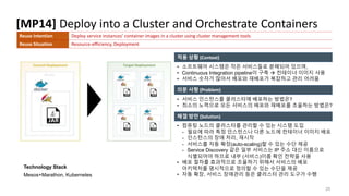 [MP14] Deploy into a Cluster and Orchestrate Containers
25
적용 상황 (Context)
의문 사항 (Problem)
해결 방안 (Solution)
Technology Stack
Mesos+Marathon, Kubernetes
• 소프트웨어 시스템은 작은 서비스들로 분해되어 있으며,
• Continuous Integration pipeline이 구축  컨테이너 이미지 사용
• 서비스 숫자가 많아서 배포와 재배포가 복잡하고 관리 어려움
Reuse Intention Deploy service instances’ container images in a cluster using cluster management tools
Reuse Situation Resource-efficiency, Deployment
• 서비스 인스턴스를 클러스터에 배포하는 방법은?
• 최소의 노력으로 모든 서비스의 배포와 재배포를 조율하는 방법은?
• 컴퓨팅 노드의 클러스터를 관리할 수 있는 시스템 도입
- 필요에 따라 특정 인스턴스나 다른 노드에 컨테이너 이미지 배포
- 인스턴스의 장애 처리, 재시작
- 서비스를 자동 확장(auto-scaling)할 수 있는 수단 제공
- Service Discovery 같은 일부 서비스는 IP 주소 대신 이름으로
식별되어야 하므로 내부 (서비스)이름 확인 전략을 사용
• 배포 절차를 효과적으로 조율하기 위해서 서비스의 배포
아키텍처를 명시적으로 정의할 수 있는 수단을 제공
• 자동 확장, 서비스 장애관리 등은 클러스터 관리 도구가 수행
 