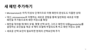 새 패턴 추가하기
• Microservices는 아직 미성숙 단계이므로 이행 패턴의 완성도도 미흡한 상태
• 대신, microservices로 이행하는 새로운 경험을 통해 일반화된 새로운 이행
패턴을 추가함으로써 패턴 저장소를 확장
• 패턴을 정의할 때 메타 모델, 몇몇 선택 요인, 그리고 패턴의 내용(granularity)를
결정하는 요인들을 제공  메타 모델에 부합되도록 하고 패턴 저장소 강화
• 새로운 선택 요인이 필요하면 현재의 선택요인에 추가
32
 